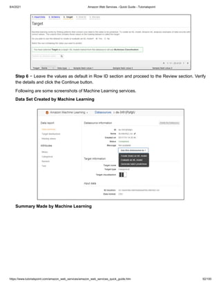 8/4/2021 Amazon Web Services - Quick Guide - Tutorialspoint
https://www.tutorialspoint.com/amazon_web_services/amazon_web_services_quick_guide.htm 92/100
Step 6
Step 6 − Leave the values as default in Row ID section and proceed to the Review section. Verify
− Leave the values as default in Row ID section and proceed to the Review section. Verify
the details and click the Continue button.
the details and click the Continue button.
Following are some screenshots of Machine Learning services.
Following are some screenshots of Machine Learning services.
Data Set Created by Machine Learning
Data Set Created by Machine Learning
Summary Made by Machine Learning
Summary Made by Machine Learning
 