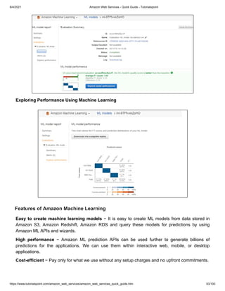 8/4/2021 Amazon Web Services - Quick Guide - Tutorialspoint
https://www.tutorialspoint.com/amazon_web_services/amazon_web_services_quick_guide.htm 93/100
Exploring Performance Using Machine Learning
Exploring Performance Using Machine Learning
Features of Amazon Machine Learning
Features of Amazon Machine Learning
Easy to create machine learning models
Easy to create machine learning models − It is easy to create ML models from data stored in
− It is easy to create ML models from data stored in
Amazon S3, Amazon Redshift, Amazon RDS and query these models for predictions by using
Amazon S3, Amazon Redshift, Amazon RDS and query these models for predictions by using
Amazon ML APIs and wizards.
Amazon ML APIs and wizards.
High performance
High performance − Amazon ML prediction APIs can be used further to generate billions of
− Amazon ML prediction APIs can be used further to generate billions of
predictions for the applications. We can use them within interactive web, mobile, or desktop
predictions for the applications. We can use them within interactive web, mobile, or desktop
applications.
applications.
Cost-efficient
Cost-efficient − Pay only for what we use without any setup charges and no upfront commitments.
− Pay only for what we use without any setup charges and no upfront commitments.
 