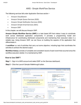 8/4/2021 Amazon Web Services - Quick Guide - Tutorialspoint
https://www.tutorialspoint.com/amazon_web_services/amazon_web_services_quick_guide.htm 94/100
AWS - Simple WorkFlow Service
AWS - Simple WorkFlow Service
The following services fall under Application Services section −
The following services fall under Application Services section −
Amazon CloudSearch
Amazon CloudSearch
Amazon Simple Queue Services (SQS)
Amazon Simple Queue Services (SQS)
Amazon Simple Notification Services (SNS)
Amazon Simple Notification Services (SNS)
Amazon Simple Email Services (SES)
Amazon Simple Email Services (SES)
Amazon SWF
Amazon SWF
In this chapter, we will discuss Amazon SWF.
In this chapter, we will discuss Amazon SWF.
Amazon Simple Workflow Service (SWF)
Amazon Simple Workflow Service (SWF) is a task based API that makes it easy to coordinate
is a task based API that makes it easy to coordinate
work across distributed application components. It provides a programming model and
work across distributed application components. It provides a programming model and
infrastructure for coordinating distributed components and maintaining their execution state in a
infrastructure for coordinating distributed components and maintaining their execution state in a
reliable way. Using Amazon SWF, we can focus on building the aspects of the application that
reliable way. Using Amazon SWF, we can focus on building the aspects of the application that
differentiates it.
differentiates it.
A
A workflow
workflow is a set of activities that carry out some objective, including logic that coordinates the
is a set of activities that carry out some objective, including logic that coordinates the
activities to achieve the desired output.
activities to achieve the desired output.
Workflow history
Workflow history consists of complete and consistent record of each event that occurred since the
consists of complete and consistent record of each event that occurred since the
workflow execution started. It is maintained by SWF.
workflow execution started. It is maintained by SWF.
How to Use SWF?
How to Use SWF?
Step 1
Step 1 − Sign in to AWS account and select SWF on the Services dashboard.
− Sign in to AWS account and select SWF on the Services dashboard.
Step 2
Step 2 − Click the Launch Sample Walkthrough button.
− Click the Launch Sample Walkthrough button.
 