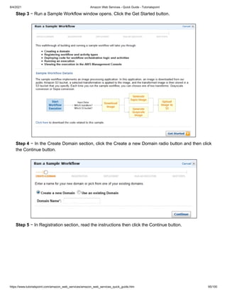 8/4/2021 Amazon Web Services - Quick Guide - Tutorialspoint
https://www.tutorialspoint.com/amazon_web_services/amazon_web_services_quick_guide.htm 95/100
Step 3
Step 3 − Run a Sample Workflow window opens. Click the Get Started button.
− Run a Sample Workflow window opens. Click the Get Started button.
Step 4
Step 4 − In the Create Domain section, click the Create a new Domain radio button and then click
− In the Create Domain section, click the Create a new Domain radio button and then click
the Continue button.
the Continue button.
Step 5
Step 5 − In Registration section, read the instructions then click the Continue button.
− In Registration section, read the instructions then click the Continue button.
 