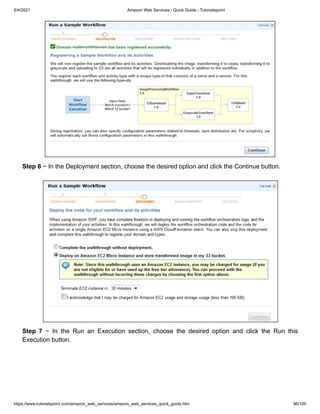 8/4/2021 Amazon Web Services - Quick Guide - Tutorialspoint
https://www.tutorialspoint.com/amazon_web_services/amazon_web_services_quick_guide.htm 96/100
Step 6
Step 6 − In the Deployment section, choose the desired option and click the Continue button.
− In the Deployment section, choose the desired option and click the Continue button.
Step 7
Step 7 − In the Run an Execution section, choose the desired option and click the Run this
− In the Run an Execution section, choose the desired option and click the Run this
Execution button.
Execution button.
 