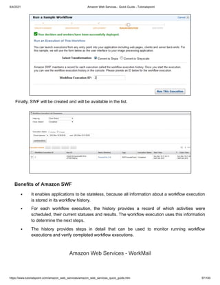 8/4/2021 Amazon Web Services - Quick Guide - Tutorialspoint
https://www.tutorialspoint.com/amazon_web_services/amazon_web_services_quick_guide.htm 97/100
Finally, SWF will be created and will be available in the list.
Finally, SWF will be created and will be available in the list.
Benefits of Amazon SWF
Benefits of Amazon SWF
It enables applications to be stateless, because all information about a workflow execution
It enables applications to be stateless, because all information about a workflow execution
is stored in its workflow history.
is stored in its workflow history.
For each workflow execution, the history provides a record of which activities were
For each workflow execution, the history provides a record of which activities were
scheduled, their current statuses and results. The workflow execution uses this information
scheduled, their current statuses and results. The workflow execution uses this information
to determine the next steps.
to determine the next steps.
The history provides steps in detail that can be used to monitor running workflow
The history provides steps in detail that can be used to monitor running workflow
executions and verify completed workflow executions.
executions and verify completed workflow executions.
Amazon Web Services - WorkMail
Amazon Web Services - WorkMail
 
