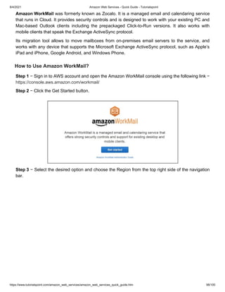 8/4/2021 Amazon Web Services - Quick Guide - Tutorialspoint
https://www.tutorialspoint.com/amazon_web_services/amazon_web_services_quick_guide.htm 98/100
Amazon WorkMail
Amazon WorkMail was formerly known as Zocalo. It is a managed email and calendaring service
was formerly known as Zocalo. It is a managed email and calendaring service
that runs in Cloud. It provides security controls and is designed to work with your existing PC and
that runs in Cloud. It provides security controls and is designed to work with your existing PC and
Mac-based Outlook clients including the prepackaged Click-to-Run versions. It also works with
Mac-based Outlook clients including the prepackaged Click-to-Run versions. It also works with
mobile clients that speak the Exchange ActiveSync protocol.
mobile clients that speak the Exchange ActiveSync protocol.
Its migration tool allows to move mailboxes from on-premises email servers to the service, and
Its migration tool allows to move mailboxes from on-premises email servers to the service, and
works with any device that supports the Microsoft Exchange ActiveSync protocol, such as Apple’s
works with any device that supports the Microsoft Exchange ActiveSync protocol, such as Apple’s
iPad and iPhone, Google Android, and Windows Phone.
iPad and iPhone, Google Android, and Windows Phone.
How to Use Amazon WorkMail?
How to Use Amazon WorkMail?
Step 1
Step 1 − Sign in to AWS account and open the Amazon WorkMail console using the following link −
− Sign in to AWS account and open the Amazon WorkMail console using the following link −
https://console.aws.amazon.com/workmail/
https://console.aws.amazon.com/workmail/
Step 2
Step 2 − Click the Get Started button.
− Click the Get Started button.
Step 3
Step 3 − Select the desired option and choose the Region from the top right side of the navigation
− Select the desired option and choose the Region from the top right side of the navigation
bar.
bar.
 