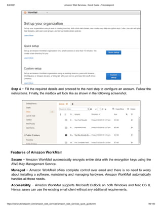 8/4/2021 Amazon Web Services - Quick Guide - Tutorialspoint
https://www.tutorialspoint.com/amazon_web_services/amazon_web_services_quick_guide.htm 99/100
Step 4
Step 4 − Fill the required details and proceed to the next step to configure an account. Follow the
− Fill the required details and proceed to the next step to configure an account. Follow the
instructions. Finally, the mailbox will look like as shown in the following screenshot.
instructions. Finally, the mailbox will look like as shown in the following screenshot.
Features of Amazon WorkMail
Features of Amazon WorkMail
Secure
Secure − Amazon WorkMail automatically encrypts entire data with the encryption keys using the
− Amazon WorkMail automatically encrypts entire data with the encryption keys using the
AWS Key Management Service.
AWS Key Management Service.
Managed
Managed − Amazon WorkMail offers complete control over email and there is no need to worry
− Amazon WorkMail offers complete control over email and there is no need to worry
about installing a software, maintaining and managing hardware. Amazon WorkMail automatically
about installing a software, maintaining and managing hardware. Amazon WorkMail automatically
handles all these needs.
handles all these needs.
Accessibility
Accessibility − Amazon WorkMail supports Microsoft Outlook on both Windows and Mac OS X.
− Amazon WorkMail supports Microsoft Outlook on both Windows and Mac OS X.
Hence, users can use the existing email client without any additional requirements.
Hence, users can use the existing email client without any additional requirements.
 