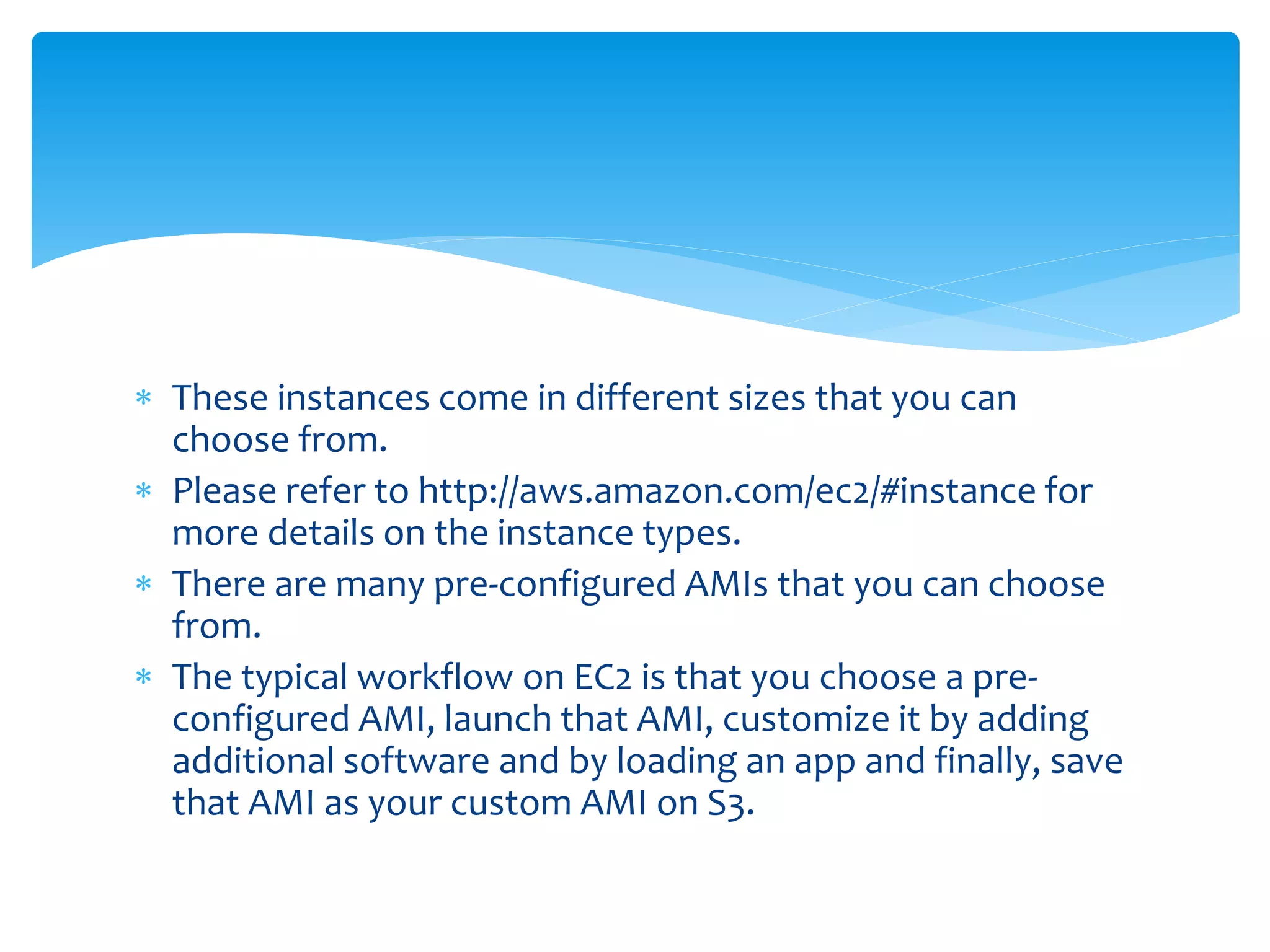  These instances come in different sizes that you can
choose from.
 Please refer to http://aws.amazon.com/ec2/#instance for
more details on the instance types.
 There are many pre-configured AMIs that you can choose
from.
 The typical workflow on EC2 is that you choose a pre-
configured AMI, launch that AMI, customize it by adding
additional software and by loading an app and finally, save
that AMI as your custom AMI on S3.
 