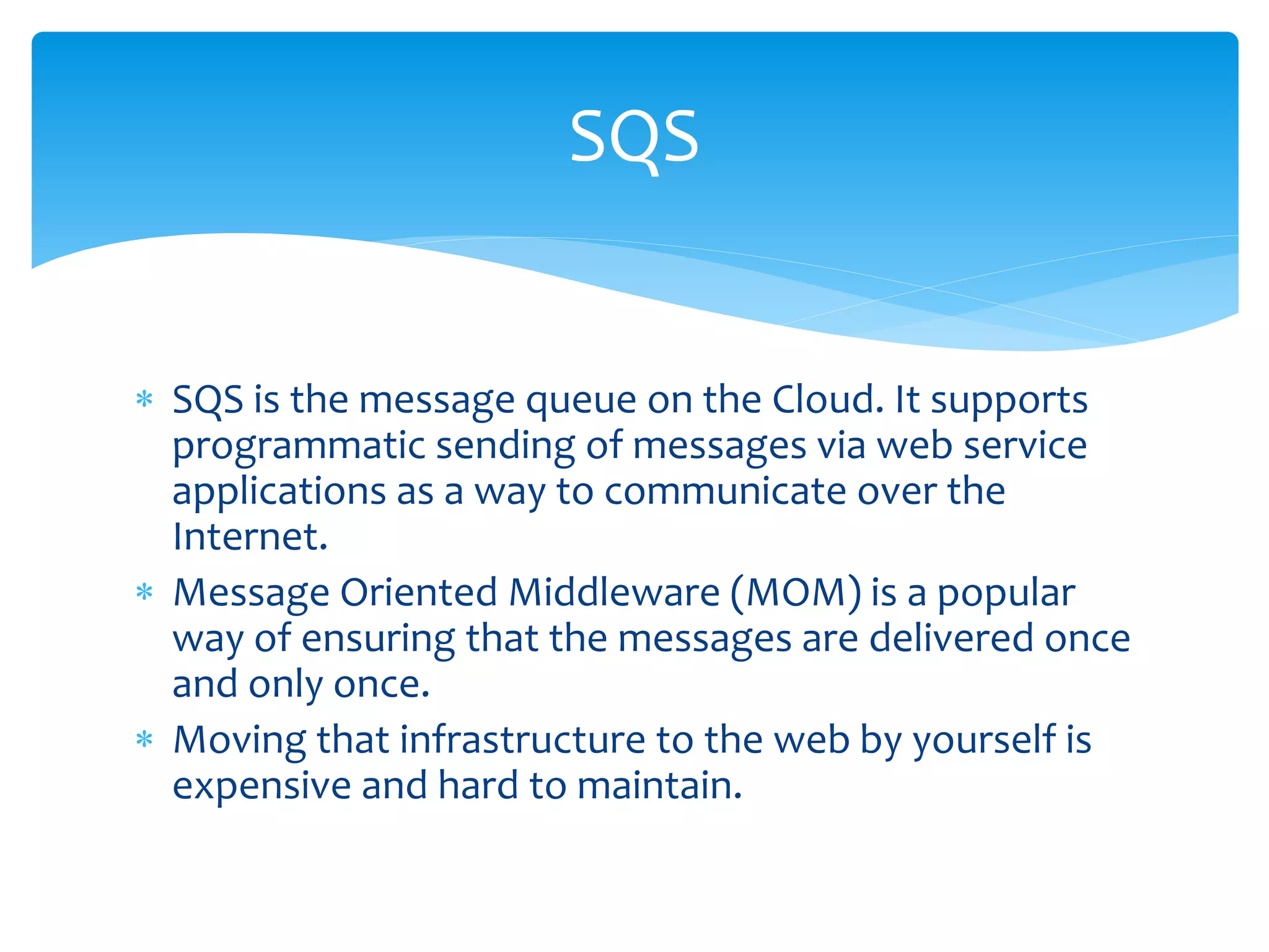  SQS is the message queue on the Cloud. It supports
programmatic sending of messages via web service
applications as a way to communicate over the
Internet.
 Message Oriented Middleware (MOM) is a popular
way of ensuring that the messages are delivered once
and only once.
 Moving that infrastructure to the web by yourself is
expensive and hard to maintain.
SQS
 