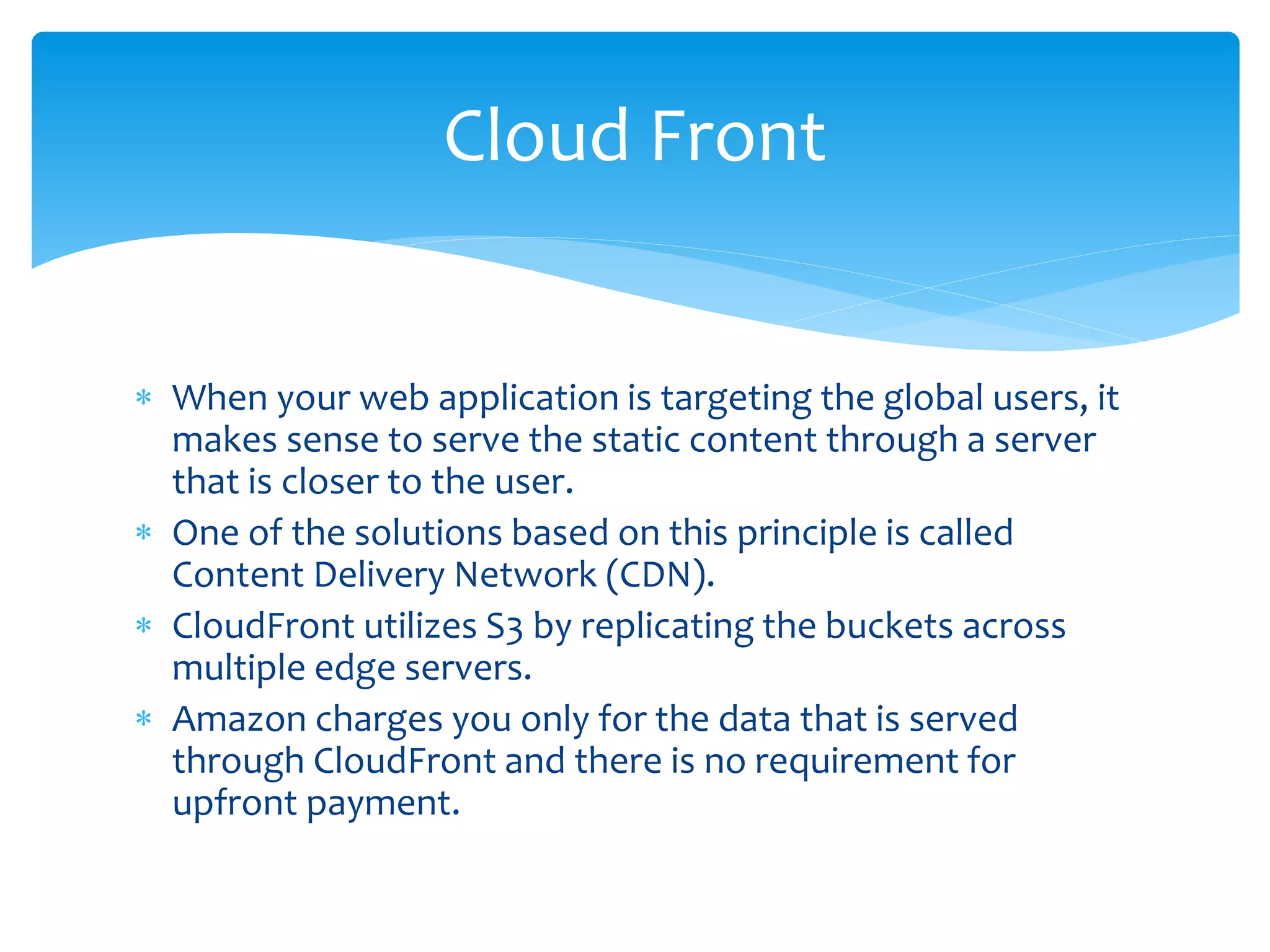  When your web application is targeting the global users, it
makes sense to serve the static content through a server
that is closer to the user.
 One of the solutions based on this principle is called
Content Delivery Network (CDN).
 CloudFront utilizes S3 by replicating the buckets across
multiple edge servers.
 Amazon charges you only for the data that is served
through CloudFront and there is no requirement for
upfront payment.
Cloud Front
 