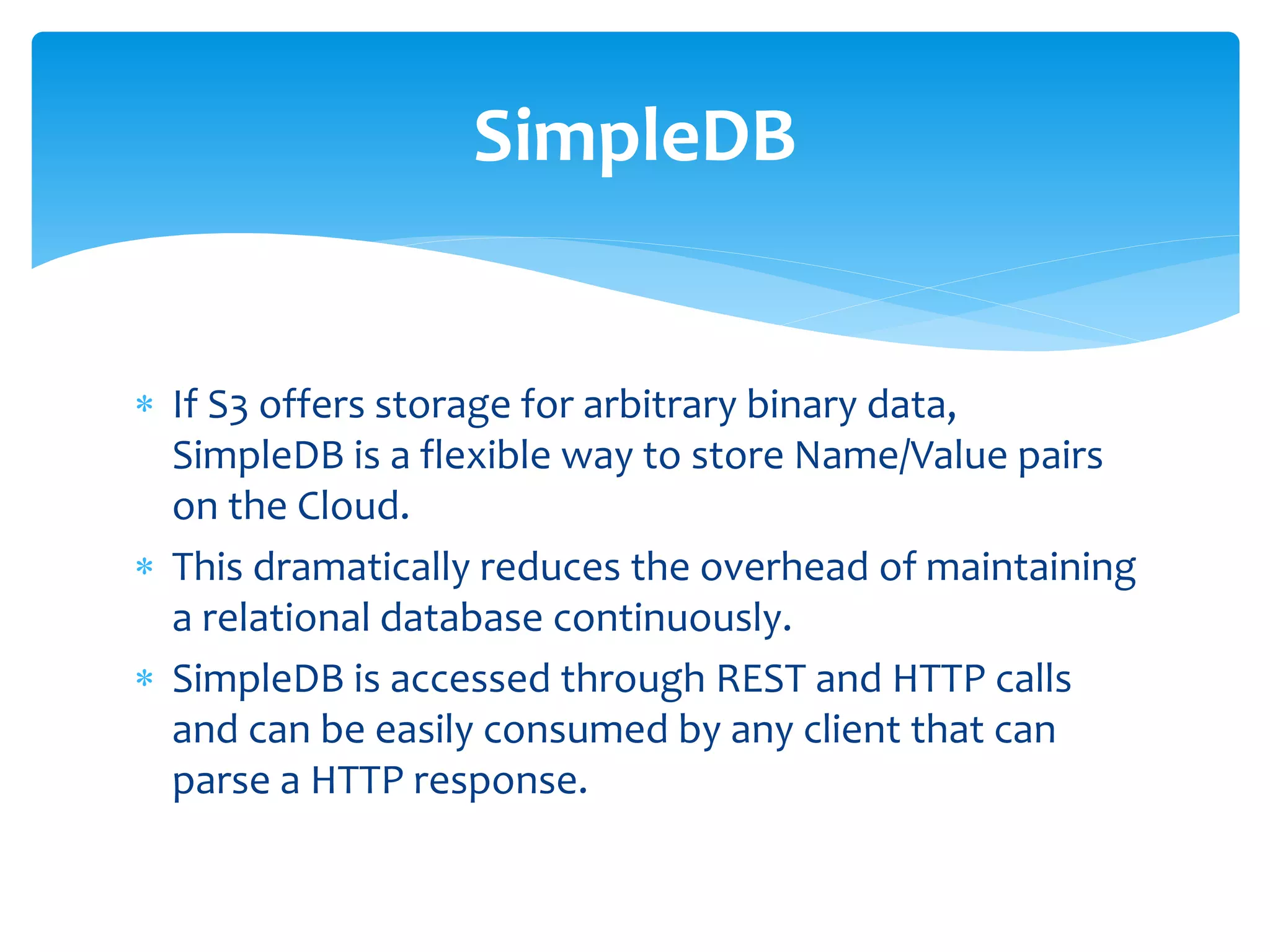 If S3 offers storage for arbitrary binary data,
SimpleDB is a flexible way to store Name/Value pairs
on the Cloud.
 This dramatically reduces the overhead of maintaining
a relational database continuously.
 SimpleDB is accessed through REST and HTTP calls
and can be easily consumed by any client that can
parse a HTTP response.
SimpleDB
 