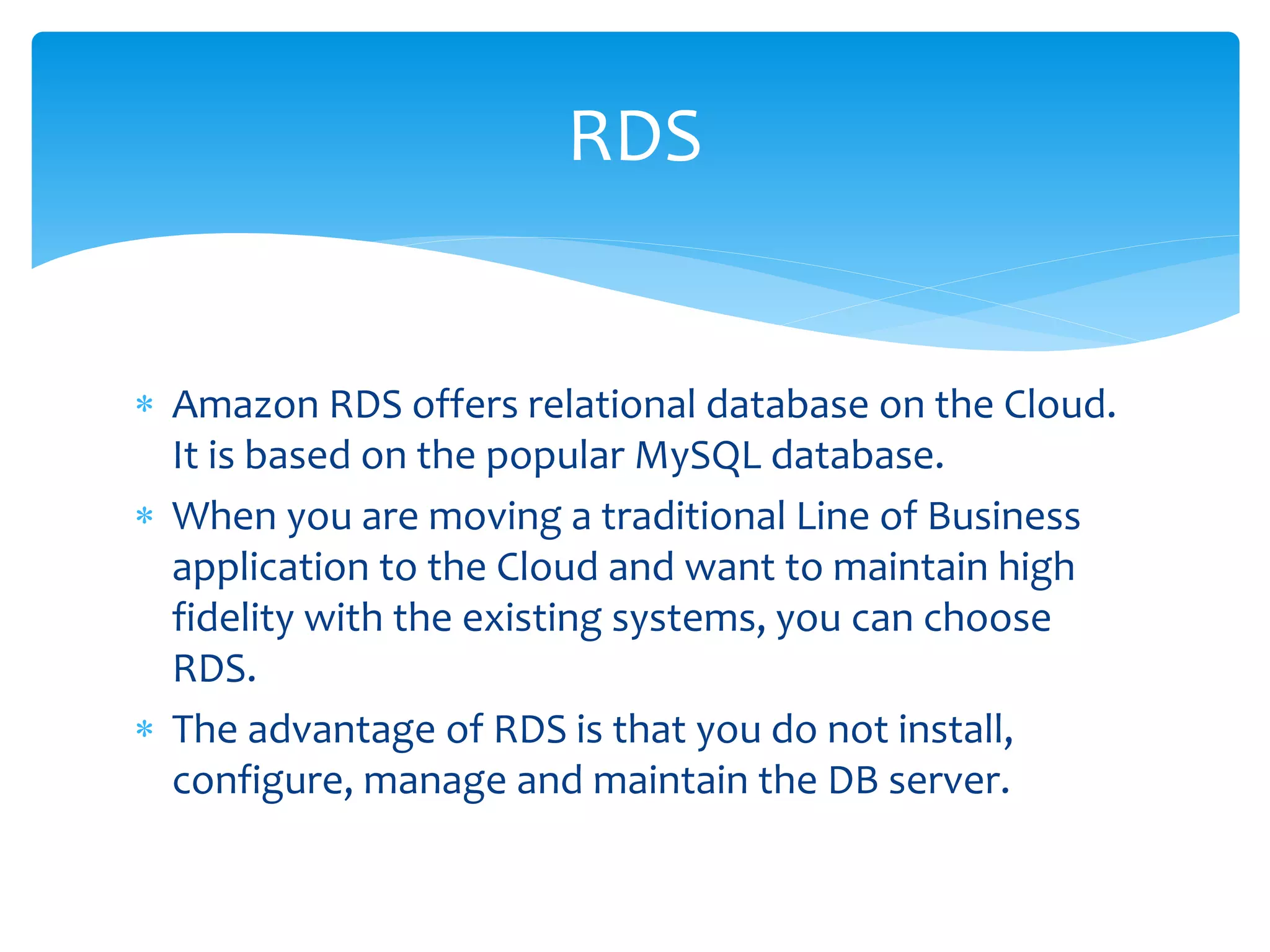  Amazon RDS offers relational database on the Cloud.
It is based on the popular MySQL database.
 When you are moving a traditional Line of Business
application to the Cloud and want to maintain high
fidelity with the existing systems, you can choose
RDS.
 The advantage of RDS is that you do not install,
configure, manage and maintain the DB server.
RDS
 