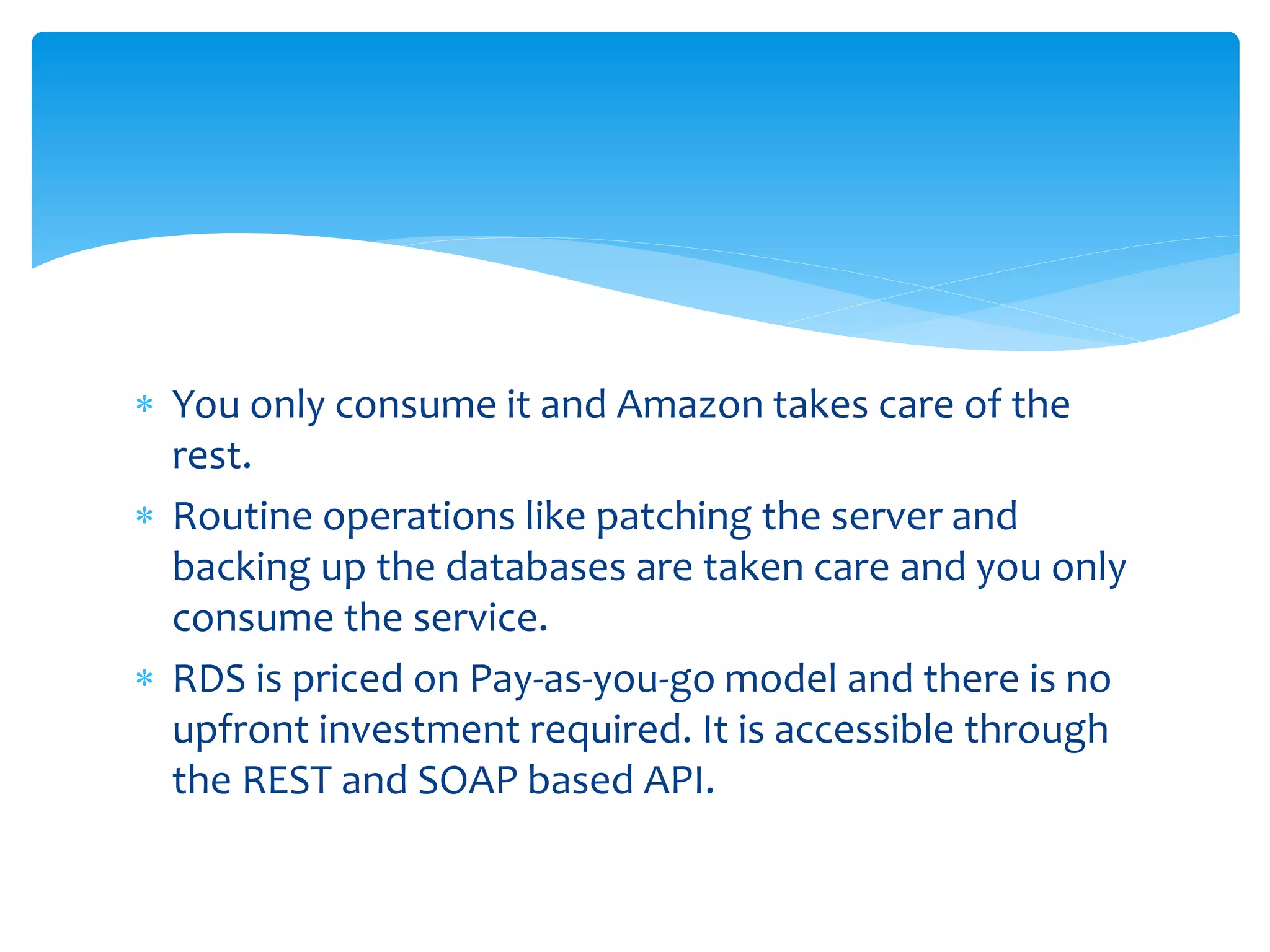  You only consume it and Amazon takes care of the
rest.
 Routine operations like patching the server and
backing up the databases are taken care and you only
consume the service.
 RDS is priced on Pay-as-you-go model and there is no
upfront investment required. It is accessible through
the REST and SOAP based API.
 