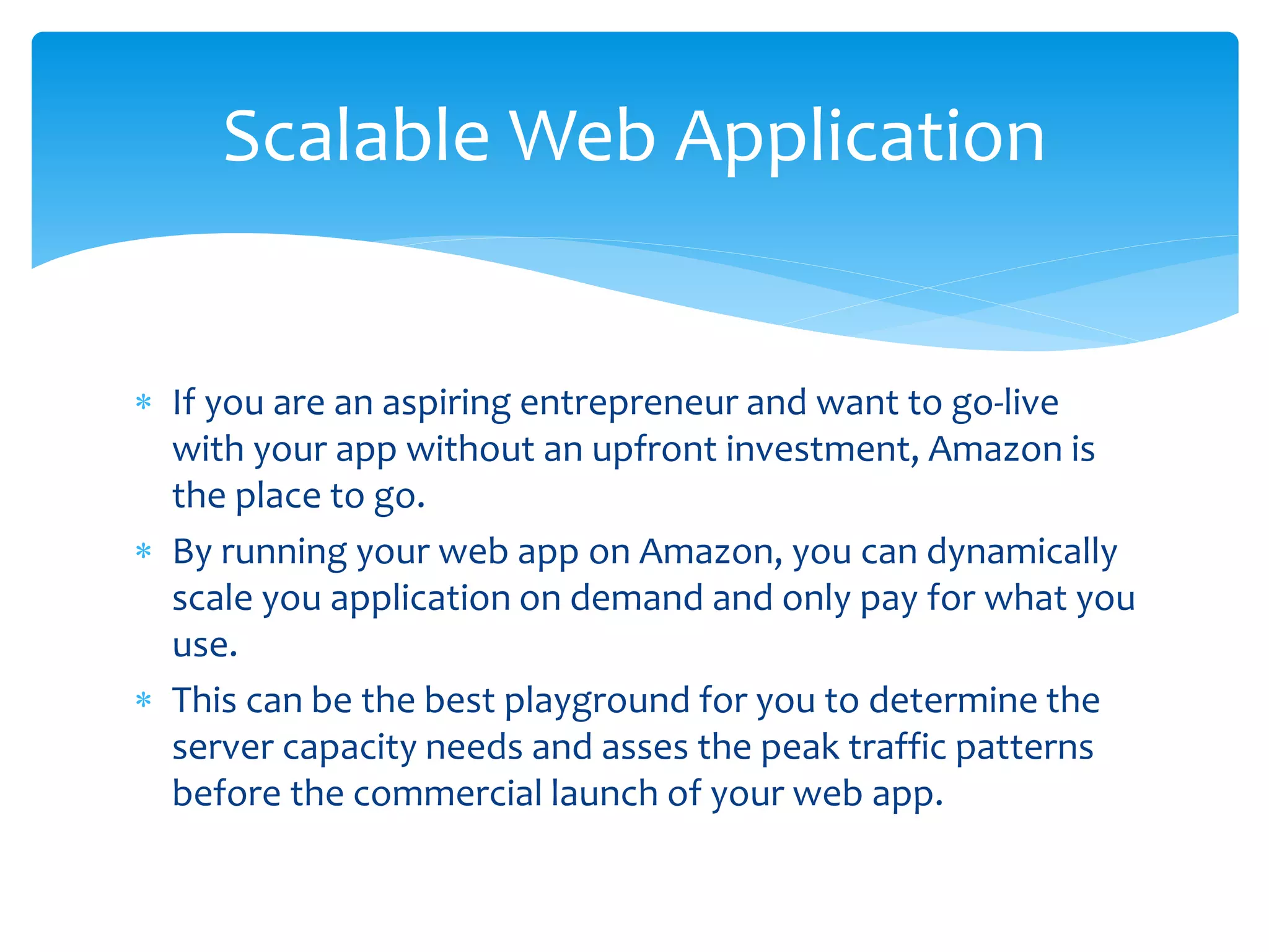  If you are an aspiring entrepreneur and want to go-live
with your app without an upfront investment, Amazon is
the place to go.
 By running your web app on Amazon, you can dynamically
scale you application on demand and only pay for what you
use.
 This can be the best playground for you to determine the
server capacity needs and asses the peak traffic patterns
before the commercial launch of your web app.
Scalable Web Application
 