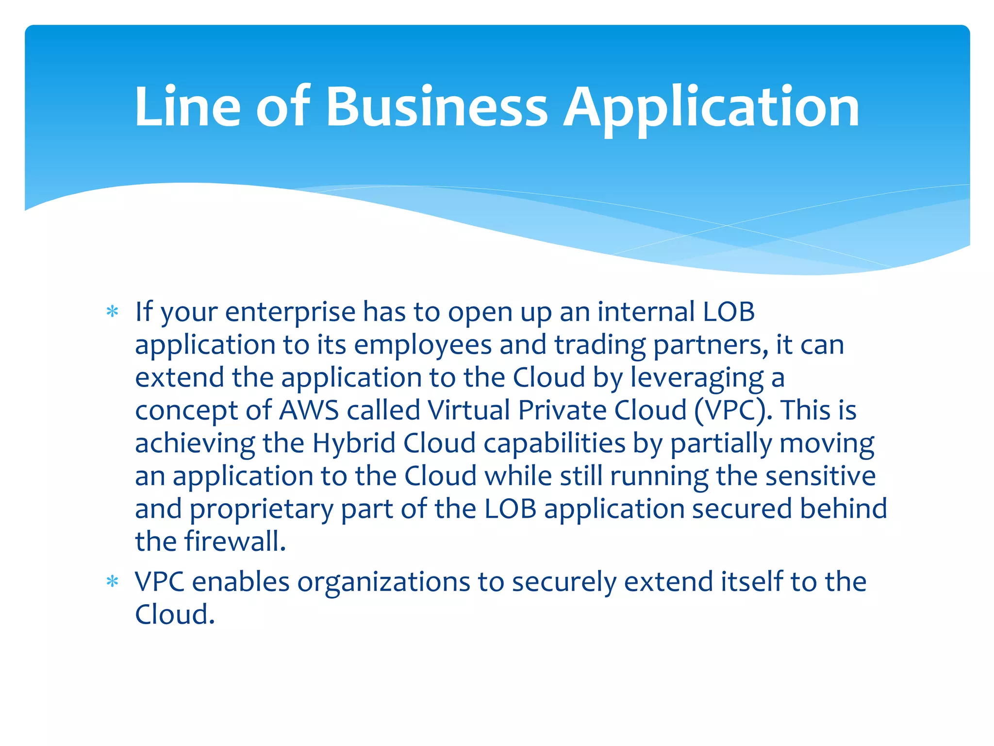  If your enterprise has to open up an internal LOB
application to its employees and trading partners, it can
extend the application to the Cloud by leveraging a
concept of AWS called Virtual Private Cloud (VPC). This is
achieving the Hybrid Cloud capabilities by partially moving
an application to the Cloud while still running the sensitive
and proprietary part of the LOB application secured behind
the firewall.
 VPC enables organizations to securely extend itself to the
Cloud.
Line of Business Application
 