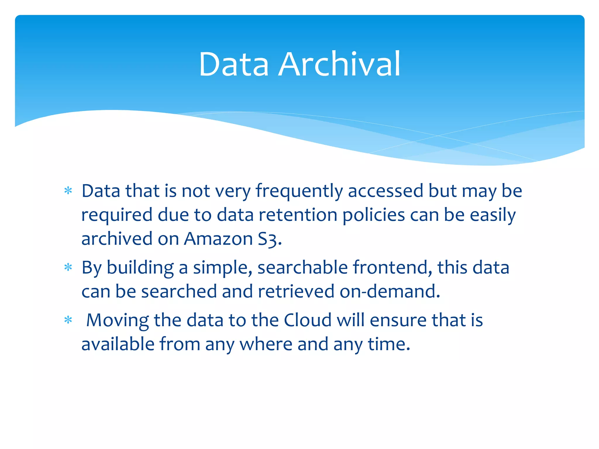  Data that is not very frequently accessed but may be
required due to data retention policies can be easily
archived on Amazon S3.
 By building a simple, searchable frontend, this data
can be searched and retrieved on-demand.
 Moving the data to the Cloud will ensure that is
available from any where and any time.
Data Archival
 