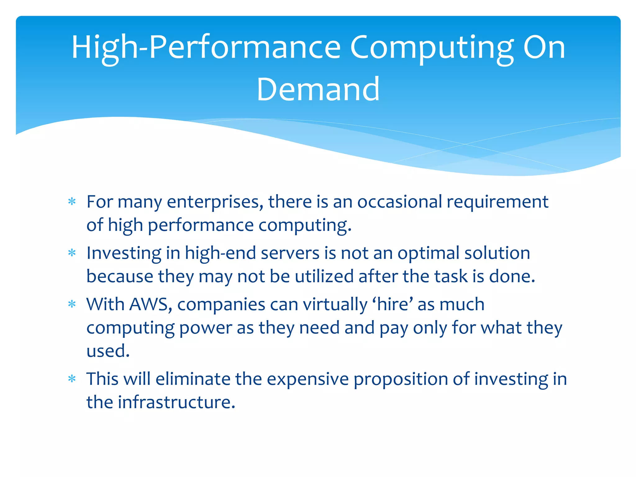  For many enterprises, there is an occasional requirement
of high performance computing.
 Investing in high-end servers is not an optimal solution
because they may not be utilized after the task is done.
 With AWS, companies can virtually ‘hire’ as much
computing power as they need and pay only for what they
used.
 This will eliminate the expensive proposition of investing in
the infrastructure.
High-Performance Computing On
Demand
 