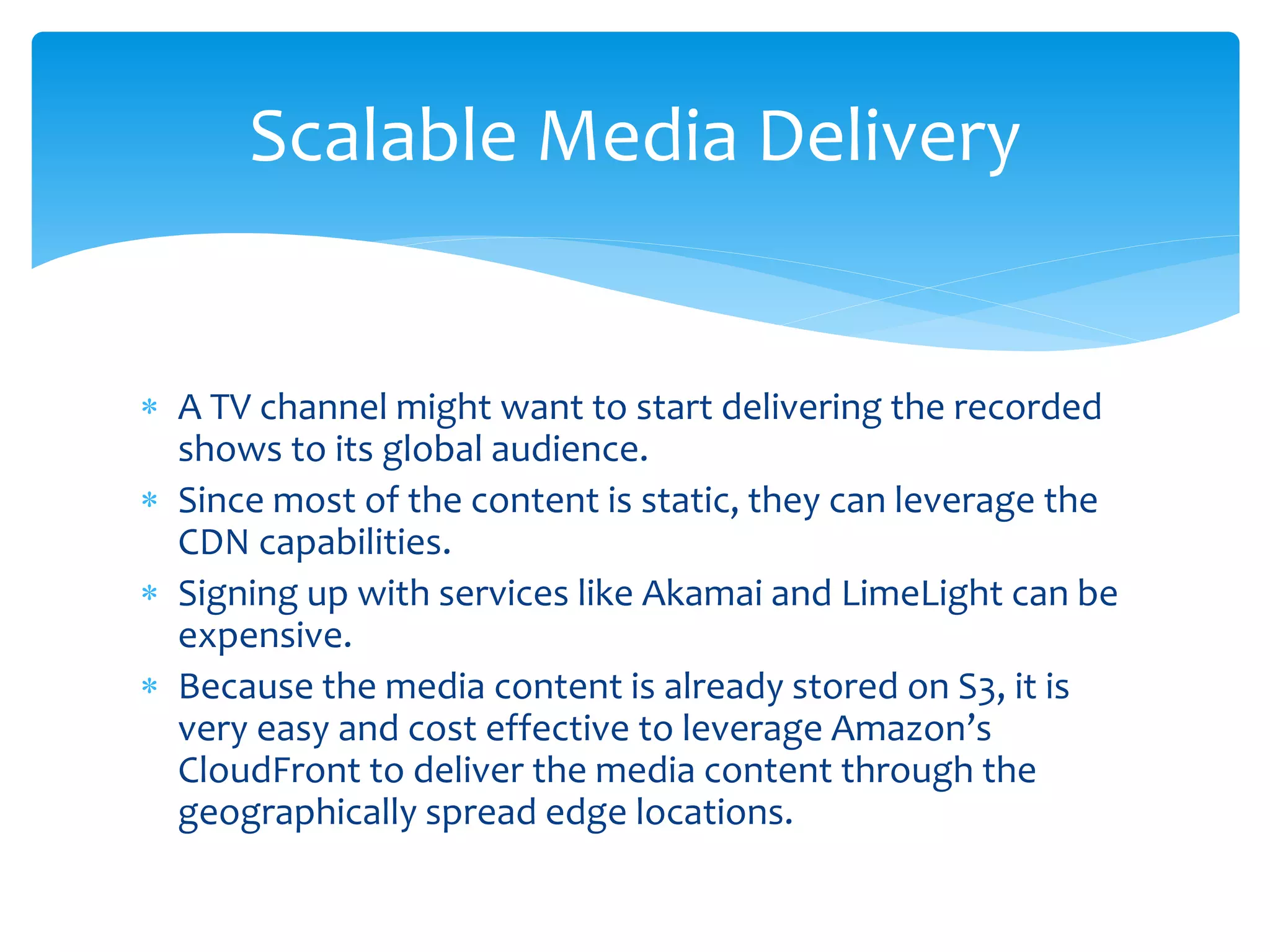 A TV channel might want to start delivering the recorded
shows to its global audience.
 Since most of the content is static, they can leverage the
CDN capabilities.
 Signing up with services like Akamai and LimeLight can be
expensive.
 Because the media content is already stored on S3, it is
very easy and cost effective to leverage Amazon’s
CloudFront to deliver the media content through the
geographically spread edge locations.
Scalable Media Delivery
 
