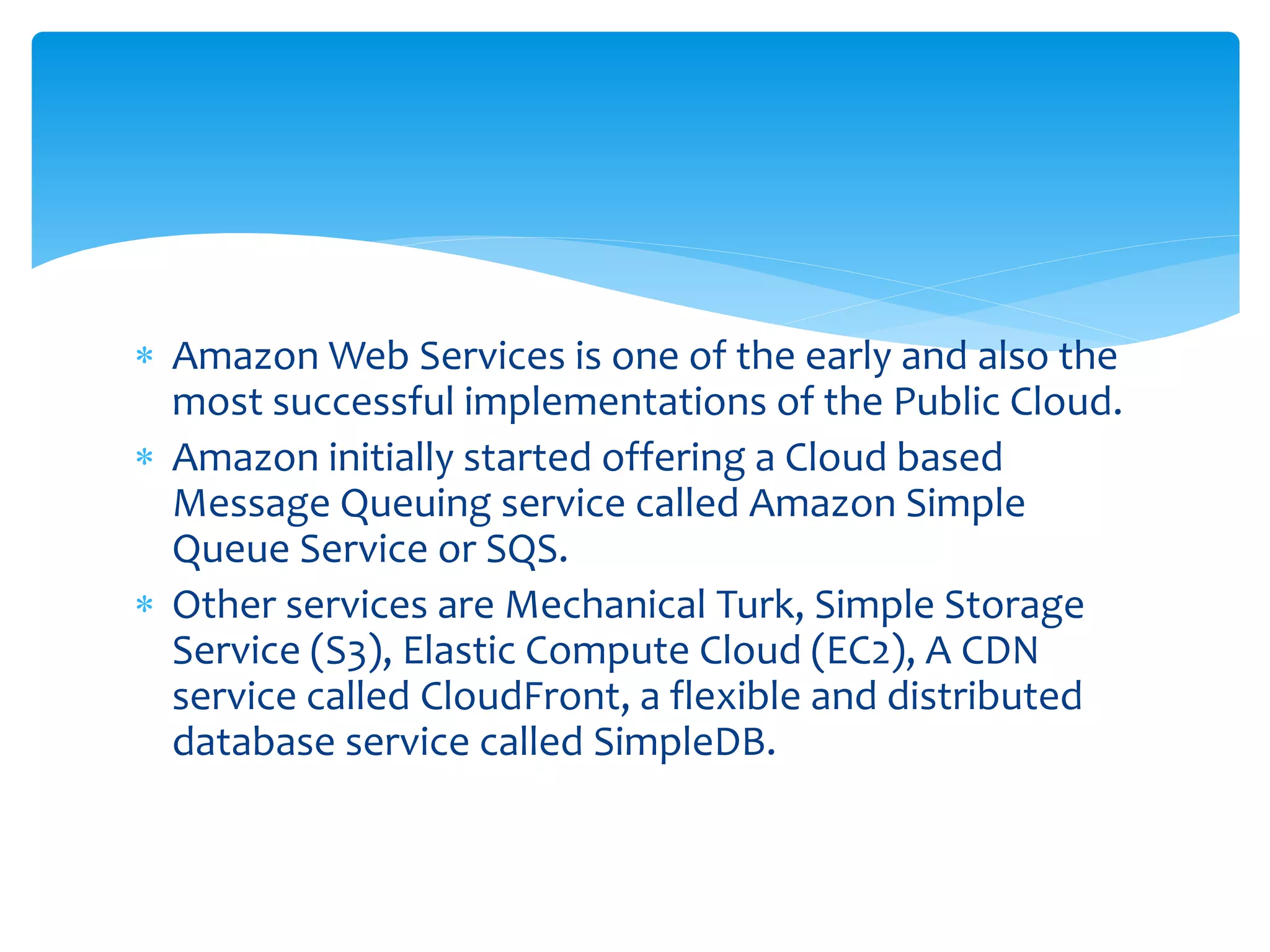  Amazon Web Services is one of the early and also the
most successful implementations of the Public Cloud.
 Amazon initially started offering a Cloud based
Message Queuing service called Amazon Simple
Queue Service or SQS.
 Other services are Mechanical Turk, Simple Storage
Service (S3), Elastic Compute Cloud (EC2), A CDN
service called CloudFront, a flexible and distributed
database service called SimpleDB.
 