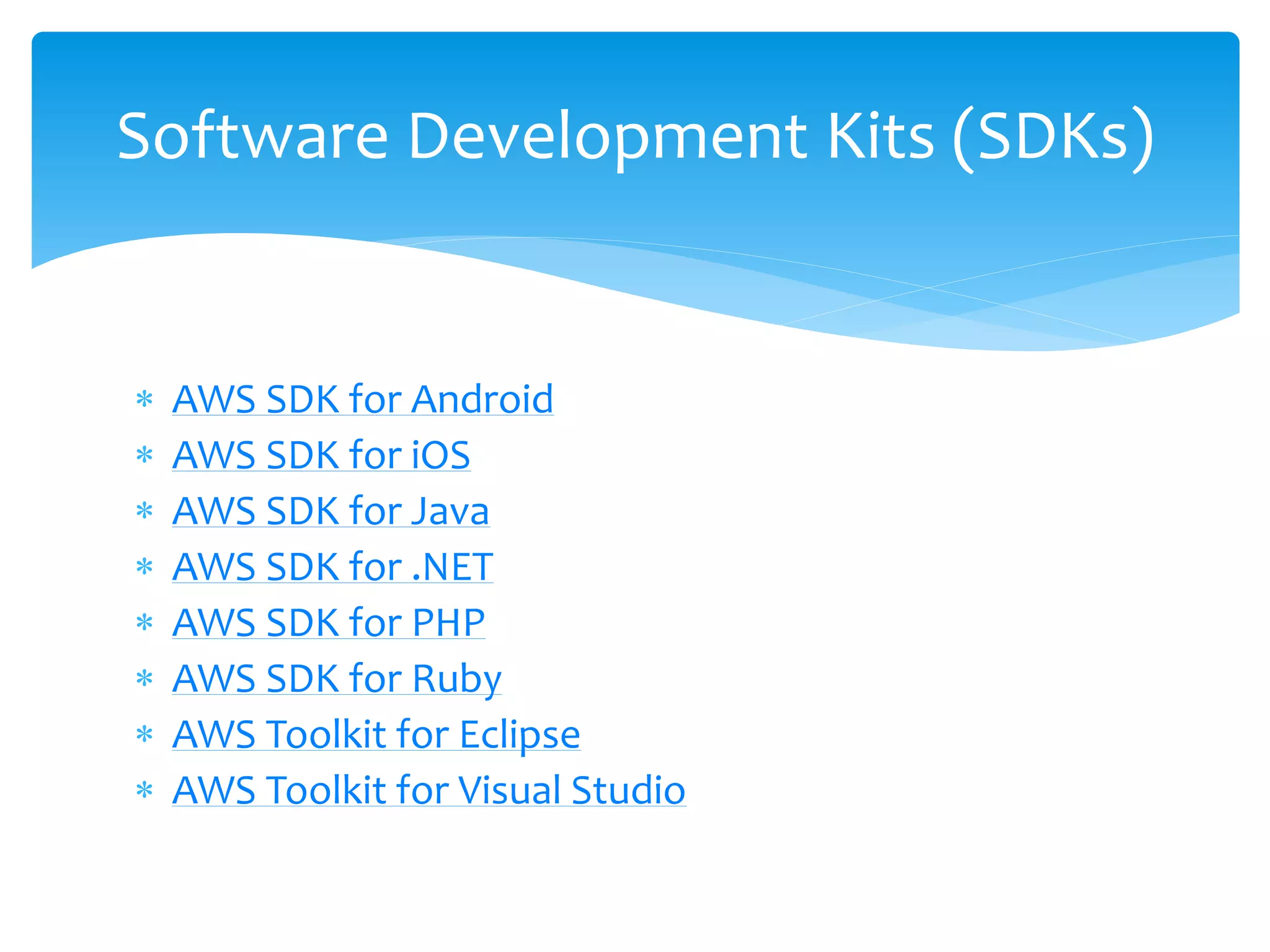  AWS SDK for Android
 AWS SDK for iOS
 AWS SDK for Java
 AWS SDK for .NET
 AWS SDK for PHP
 AWS SDK for Ruby
 AWS Toolkit for Eclipse
 AWS Toolkit for Visual Studio
Software Development Kits (SDKs)
 