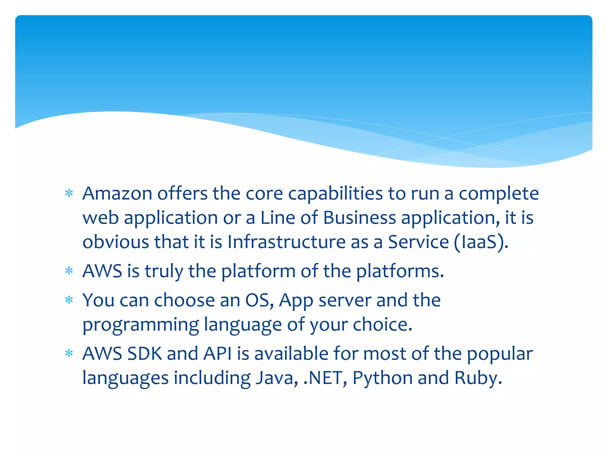  Amazon offers the core capabilities to run a complete
web application or a Line of Business application, it is
obvious that it is Infrastructure as a Service (IaaS).
 AWS is truly the platform of the platforms.
 You can choose an OS, App server and the
programming language of your choice.
 AWS SDK and API is available for most of the popular
languages including Java, .NET, Python and Ruby.
 