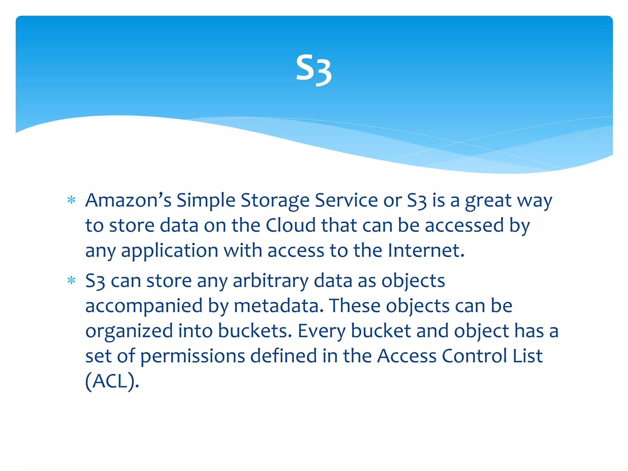  Amazon’s Simple Storage Service or S3 is a great way
to store data on the Cloud that can be accessed by
any application with access to the Internet.
 S3 can store any arbitrary data as objects
accompanied by metadata. These objects can be
organized into buckets. Every bucket and object has a
set of permissions defined in the Access Control List
(ACL).
S3
 