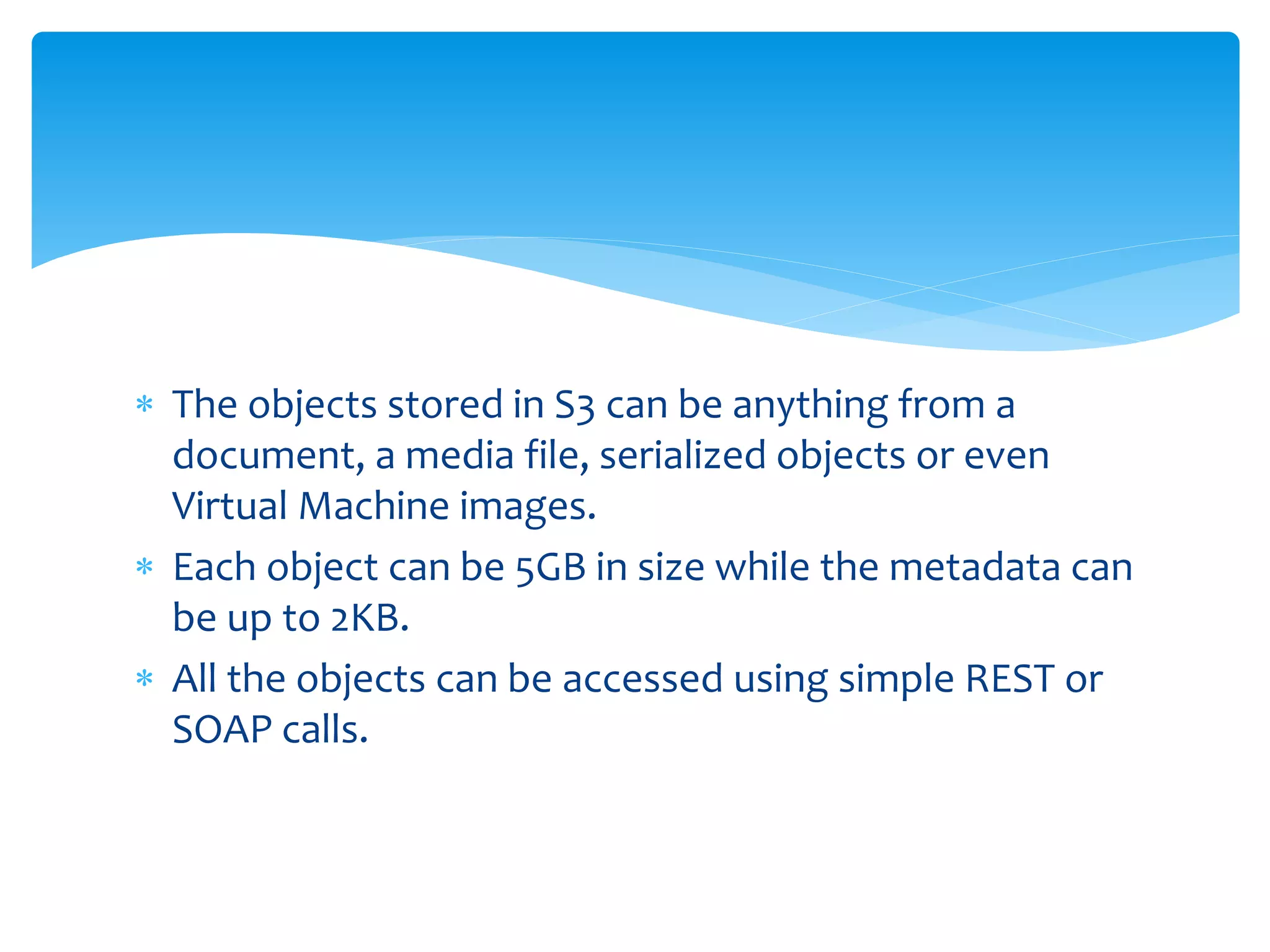  The objects stored in S3 can be anything from a
document, a media file, serialized objects or even
Virtual Machine images.
 Each object can be 5GB in size while the metadata can
be up to 2KB.
 All the objects can be accessed using simple REST or
SOAP calls.
 