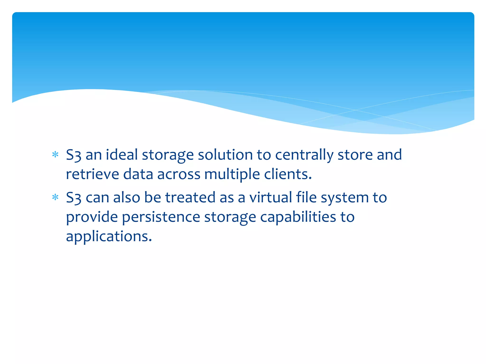  S3 an ideal storage solution to centrally store and
retrieve data across multiple clients.
 S3 can also be treated as a virtual file system to
provide persistence storage capabilities to
applications.
 