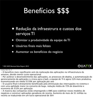 Benefícios $$$

                    • Redução da infraestrura e custos dos
                        serviços TI
                    •   Otimizar a produtividade da equipe de TI

                    •   Usuários ﬁnais mais felizes

                    •   Aumentar os benefícios do negócio



   * IDC AWS Business Value Report 2012

Tuesday, March 26, 13

- O benefício mais signiﬁcante vem da realocação das aplicações na infraestrutura da
amazon, devido menor custo operacional
- Por acelerar o desenvolvimento das aplicações, os processos de deploy, a automatização do
gerenciamento da aplicação e a troca para o IaaS, a equipe de TI é agora 52% mais produtiva,
economizando em média $150K por aplicação por ano
- O usuário ﬁnal é diretamente beneﬁciado pela diminuição das interrupções no sistema e
com uma agilidade maior no conserto de bugs. redução média de 72% de downtime e
economia de $32K por aplicação
- A maioria das companias estão empregando o AWS para viabilizar novos modelos de
negócios e construir aplicações geradoras de receita. Aumento de mais de $1 milhão na
receita se traduzindo em um lucro operacional de $64
 