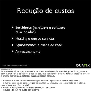 Redução de custos

                    • Servidores (hardware e software
                        relacionados)
                    • Hosting e outros serviços
                    • Equipamentos e banda de rede
                    • Armazenamento
   * IDC AWS Business Value Report 2012

Tuesday, March 26, 13

As empresas olham para a nuvem hoje, como uma forma de transferir parte do orçamento
com capital para a operação, e não só isso, mas também como uma forma de reduzir o custo
e time to market para entregar essas aplicações capitais.

- incluindo o custo anual de manutenção e sistema operacional dessas máquinas
- incluindo economias com serviços collocation ou inhouse, como resultado da mudança
para um mesmo nível no AWS
- incluindo equipamentos de saída e economia de banda
- redução de 25% no custo por terabyte
 