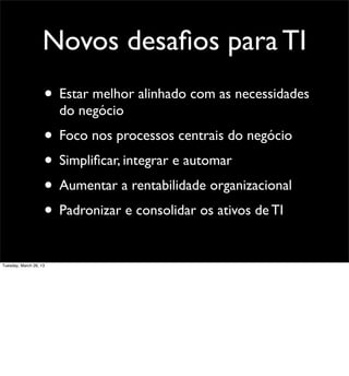 Novos desaﬁos para TI
                    • Estar melhor alinhado com as necessidades
                        do negócio
                    • Foco nos processos centrais do negócio
                    • Simpliﬁcar, integrar e automar
                    • Aumentar a rentabilidade organizacional
                    • Padronizar e consolidar os ativos de TI
Tuesday, March 26, 13
 