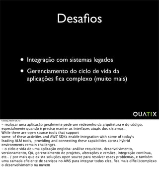 Desaﬁos


                    • Integração com sistemas legados
                    • Gerenciamento do ciclo de vida da
                        aplicações ﬁca complexo (muito mais)




Tuesday, March 26, 13

- realocar uma aplicação geralmente pede um redesenho da arquitetura e do código,
especialmente quando é preciso manter as interfaces atuais dos sistemas.
While there are open source tools that support
some of these activities and AWS' SDKs enable integration with some of today's
leading ALM tools, providing and connecting these capabilities across hybrid
environments remain challenges.
- o ciclo e vida de uma aplicação engloba: análise requisitos, desenvolvimento,
versionamento, QA, gerenciamento de projetos, alterações e versões, integração contínua,
etc.. / por mais que exista soluções open source para resolver esses problemas, e também
uma camada eﬁciente de serviços no AWS para integrar todos eles, ﬁca mais díﬁcil/complexo
o desenvolvimento na nuvem
 