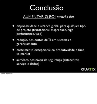 Conclusão
                            AUMENTAR O ROI através de:

                    •   disponibilidade e alcance global para qualquer tipo
                        de projeto (transacional, mapreduce, high
                        performance, web)

                    •   redução dos custos de TI em sistemas e
                        gerenciamento

                    •   crescimento excepcional da produtividade e time
                        to market

                    •   aumento dos níveis de segurança (datacenter,
                        serviço e dados)

Tuesday, March 26, 13
 
