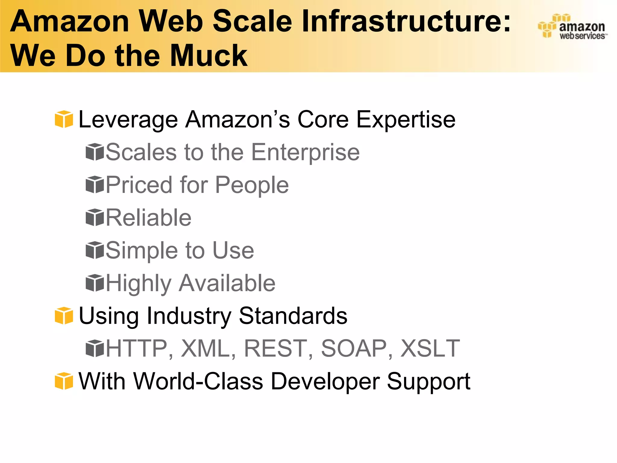 Amazon Web Scale Infrastructure: We Do the Muck Leverage Amazon’s Core Expertise Scales to the Enterprise Priced for People Reliable Simple to Use Highly Available Using Industry Standards HTTP, XML, REST, SOAP, XSLT With World-Class Developer Support 