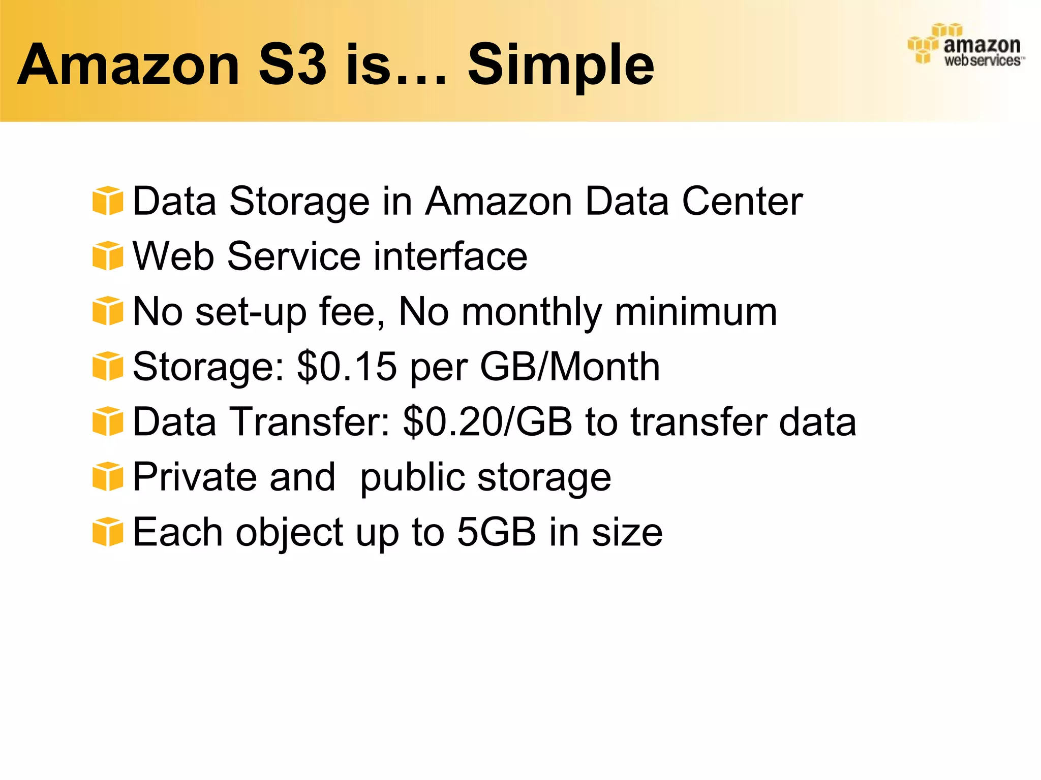 Amazon S3 is… Simple Data Storage in Amazon Data Center Web Service interface No set-up fee, No monthly minimum Storage: $0.15 per GB/Month Data Transfer: $0.20/GB to transfer data Private and  public storage Each object up to 5GB in size 