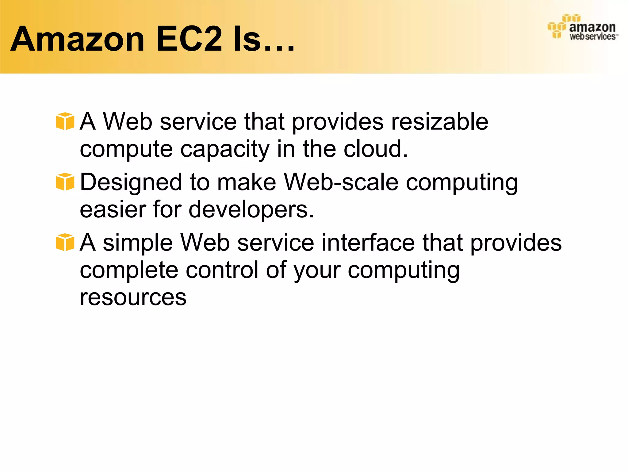 Amazon EC2 Is… A Web service that provides resizable compute capacity in the cloud.  Designed to make Web-scale computing easier for developers.  A simple Web service interface that provides complete control of your computing resources 