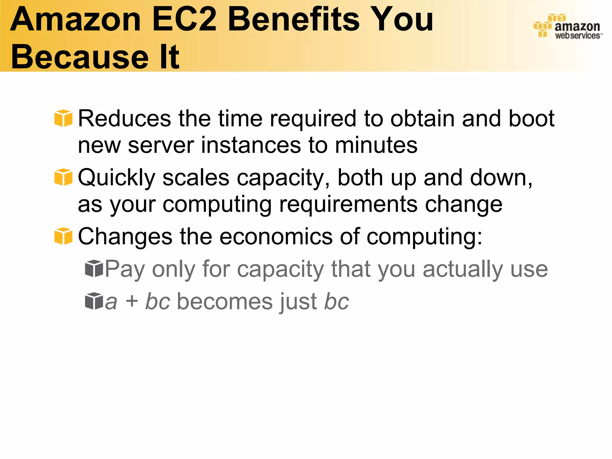 Amazon EC2 Benefits You Because It Reduces the time required to obtain and boot new server instances to minutes Quickly scales capacity, both up and down, as your computing requirements change  Changes the economics of computing: Pay only for capacity that you actually use a + bc  becomes just  bc 