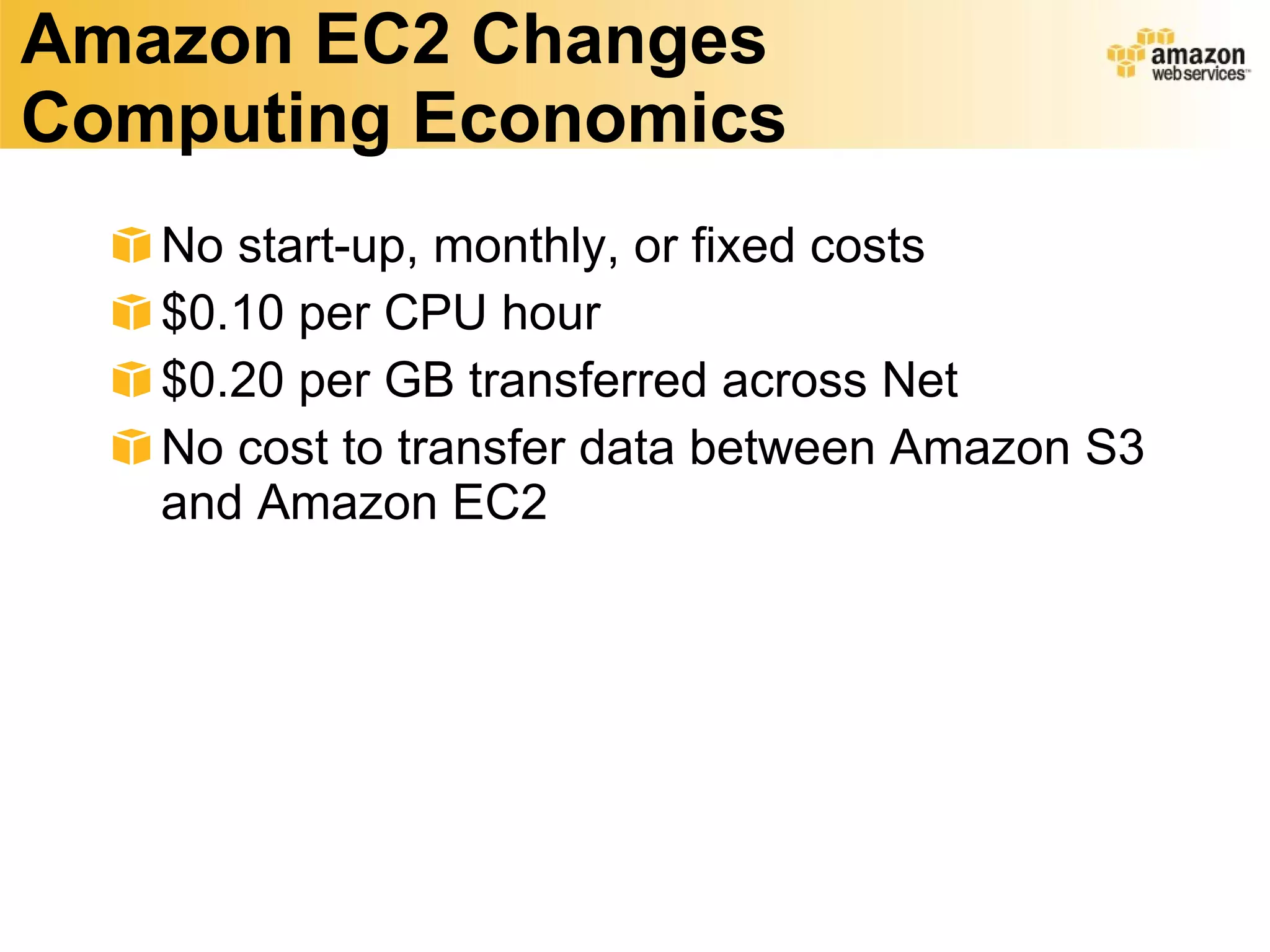 Amazon EC2 Changes Computing Economics No start-up, monthly, or fixed costs $0.10 per CPU hour $0.20 per GB transferred across Net No cost to transfer data between Amazon S3 and Amazon EC2 