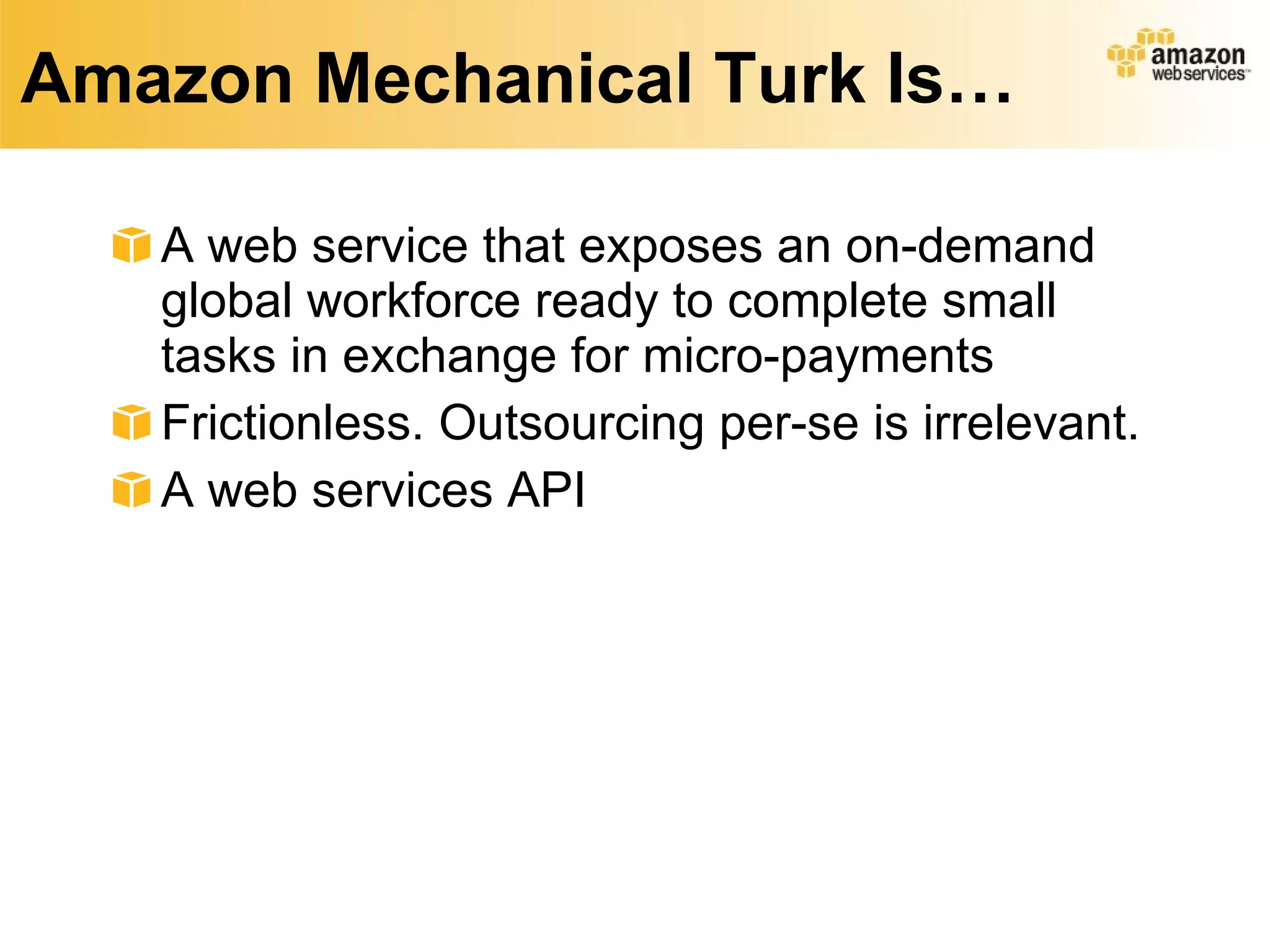 Amazon Mechanical Turk Is… A web service that exposes an on-demand global workforce ready to complete small tasks in exchange for micro-payments Frictionless. Outsourcing per-se is irrelevant. A web services API 