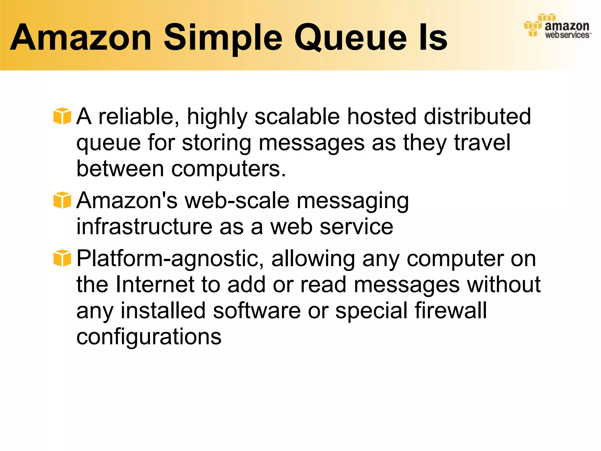 Amazon Simple Queue Is A reliable, highly scalable hosted distributed queue for storing messages as they travel between computers.  Amazon's web-scale messaging infrastructure as a web service Platform-agnostic, allowing any computer on the Internet to add or read messages without any installed software or special firewall configurations 