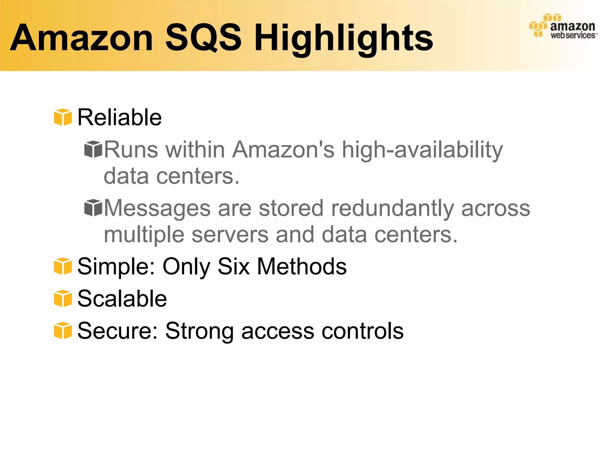 Amazon SQS Highlights Reliable Runs within Amazon's high-availability data centers.  Messages are stored redundantly across multiple servers and data centers.  Simple: Only Six Methods Scalable  Secure: Strong access controls 