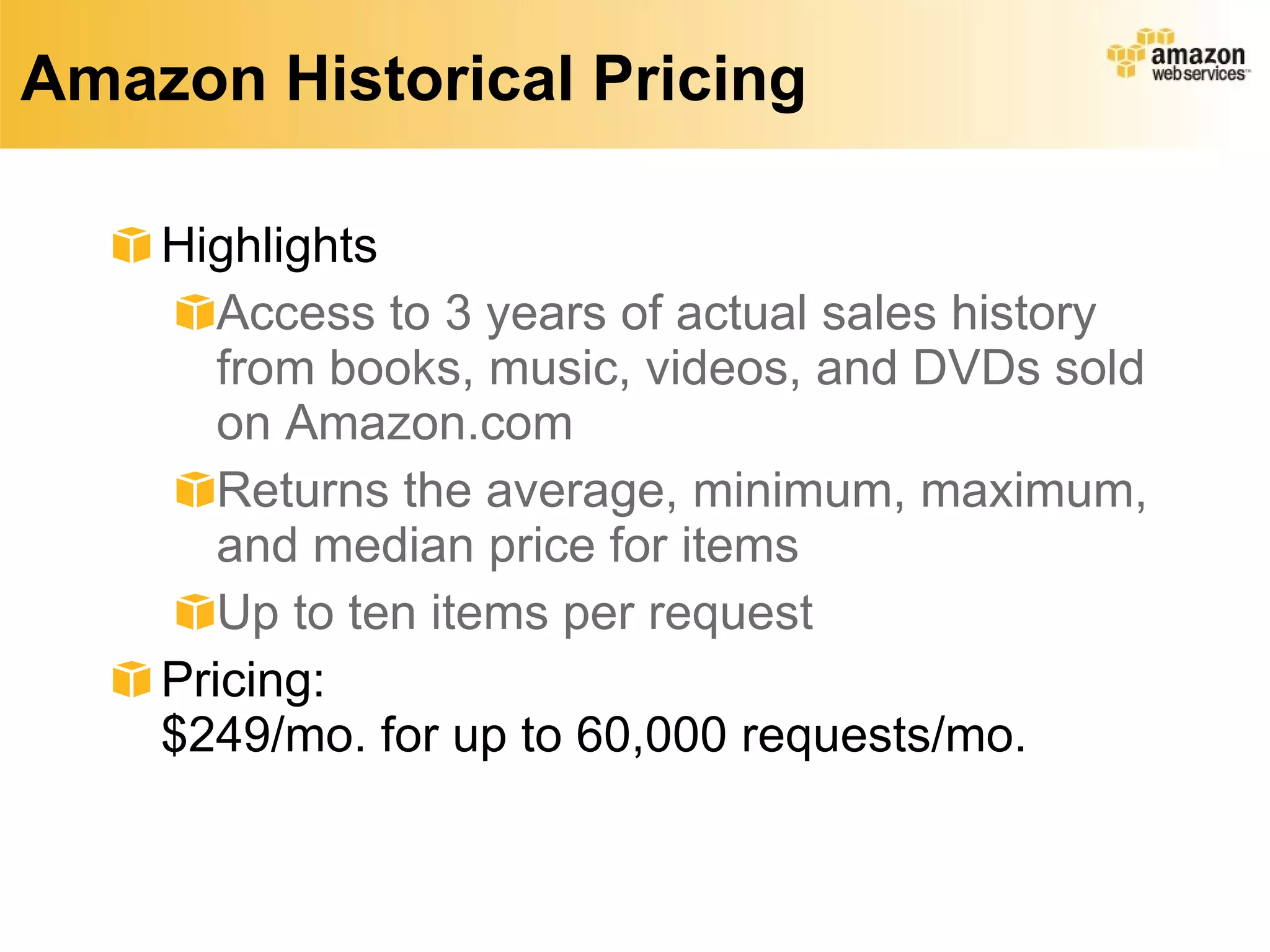 Amazon Historical Pricing Highlights Access to 3 years of actual sales history from books, music, videos, and DVDs sold on Amazon.com  Returns the average, minimum, maximum, and median price for items Up to ten items per request Pricing: $249/mo. for up to 60,000 requests/mo. 