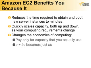 Amazon EC2 Benefits You Because It Reduces the time required to obtain and boot new server instances to minutes Quickly scales capacity, both up and down, as your computing requirements change  Changes the economics of computing: Pay only for capacity that you actually use a + bc  becomes just  bc 