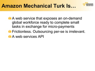 Amazon Mechanical Turk Is… A web service that exposes an on-demand global workforce ready to complete small tasks in exchange for micro-payments Frictionless. Outsourcing per-se is irrelevant. A web services API 