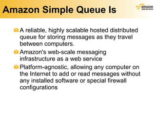 Amazon Simple Queue Is A reliable, highly scalable hosted distributed queue for storing messages as they travel between computers.  Amazon's web-scale messaging infrastructure as a web service Platform-agnostic, allowing any computer on the Internet to add or read messages without any installed software or special firewall configurations 