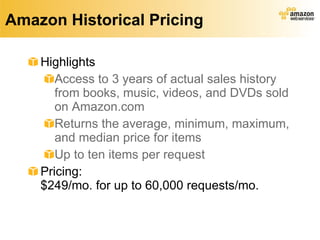 Amazon Historical Pricing Highlights Access to 3 years of actual sales history from books, music, videos, and DVDs sold on Amazon.com  Returns the average, minimum, maximum, and median price for items Up to ten items per request Pricing: $249/mo. for up to 60,000 requests/mo. 