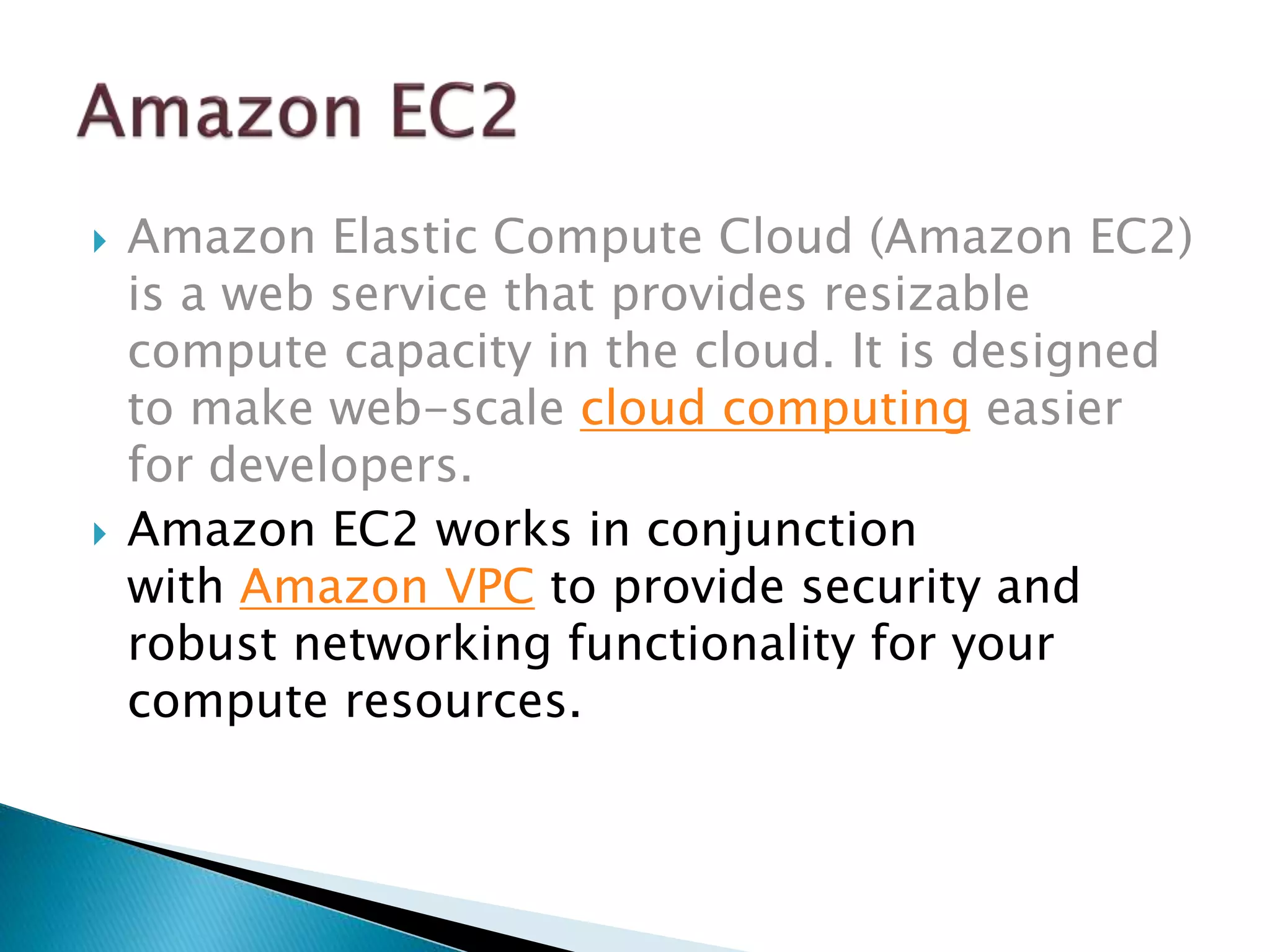 Amazon Elastic Compute Cloud (Amazon EC2)
is a web service that provides resizable
compute capacity in the cloud. It is designed
to make web-scale cloud computing easier
for developers.
 Amazon EC2 works in conjunction
with Amazon VPC to provide security and
robust networking functionality for your
compute resources.
 
