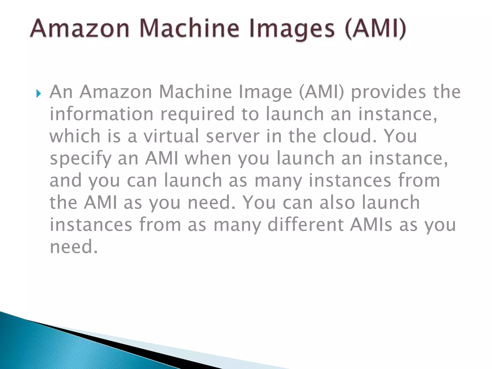  An Amazon Machine Image (AMI) provides the
information required to launch an instance,
which is a virtual server in the cloud. You
specify an AMI when you launch an instance,
and you can launch as many instances from
the AMI as you need. You can also launch
instances from as many different AMIs as you
need.
 