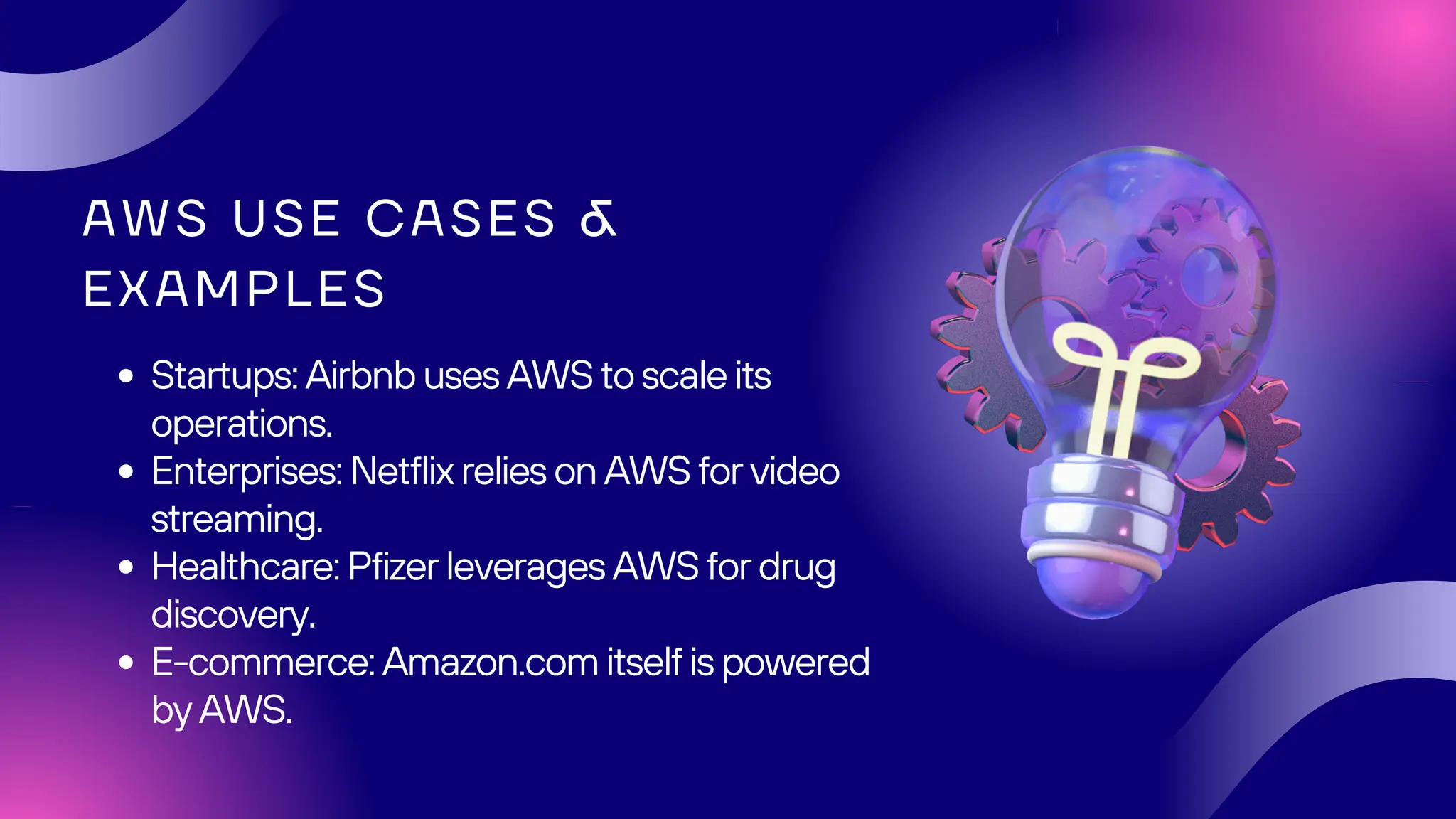 AWS USE CASES &
EXAMPLES
Startups: Airbnb uses AWS to scale its
operations.
Enterprises: Netflix relies on AWS for video
streaming.
Healthcare: Pfizer leverages AWS for drug
discovery.
E-commerce: Amazon.com itself is powered
by AWS.
 
