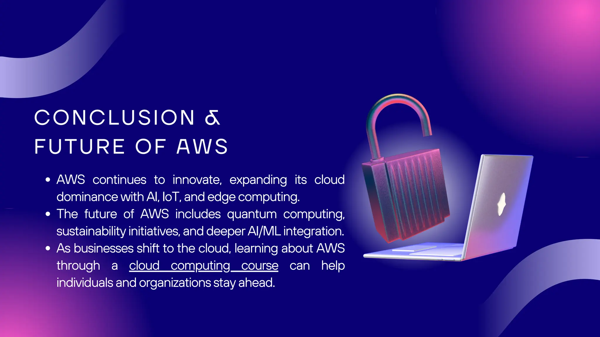 CONCLUSION &
FUTURE OF AWS
AWS continues to innovate, expanding its cloud
dominance with AI, IoT, and edge computing.
The future of AWS includes quantum computing,
sustainability initiatives, and deeper AI/ML integration.
As businesses shift to the cloud, learning about AWS
through a cloud computing course can help
individuals and organizations stay ahead.
 