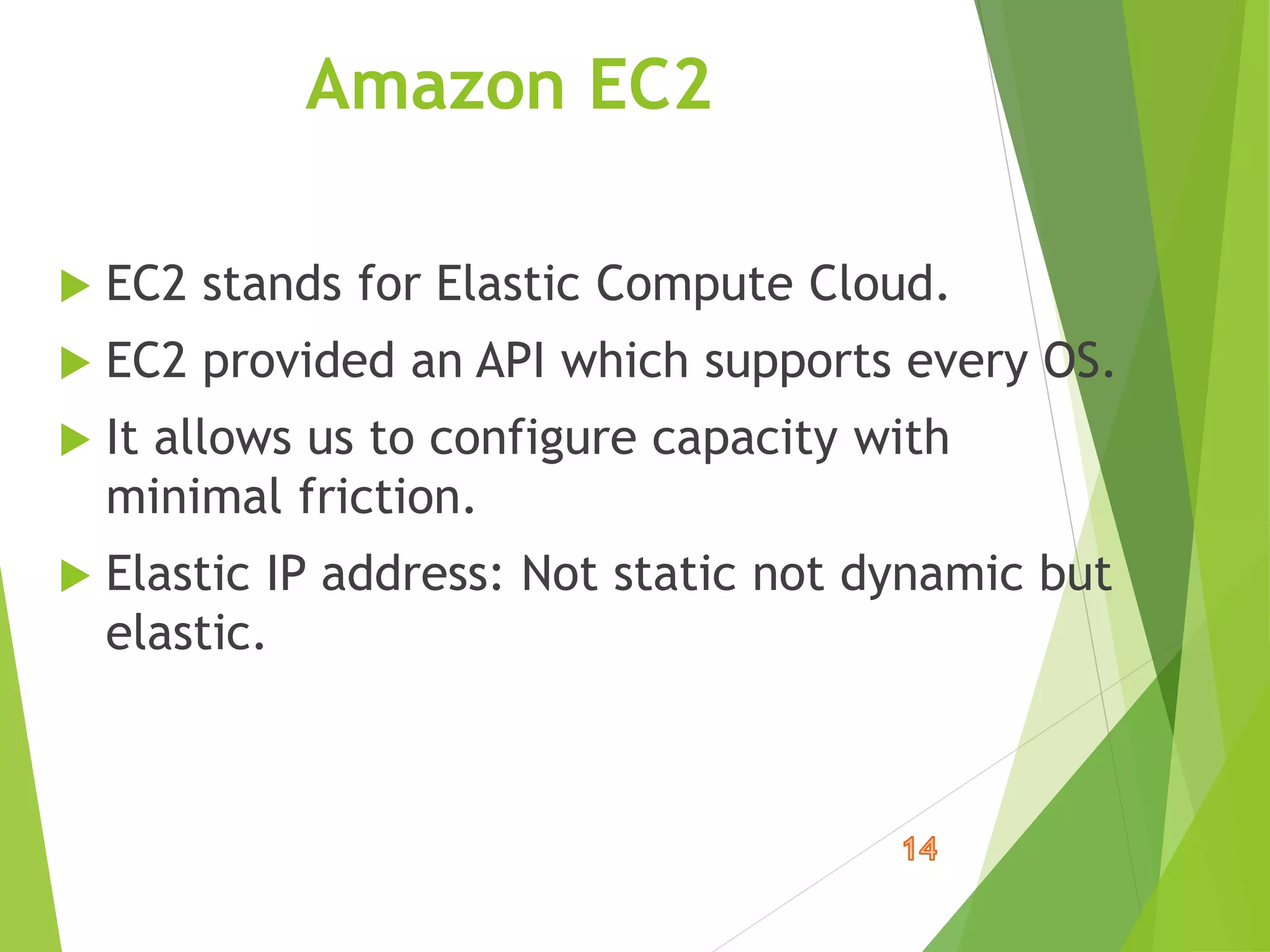 Amazon EC2
 EC2 stands for Elastic Compute Cloud.
 EC2 provided an API which supports every OS.
 It allows us to configure capacity with
minimal friction.
 Elastic IP address: Not static not dynamic but
elastic.
 