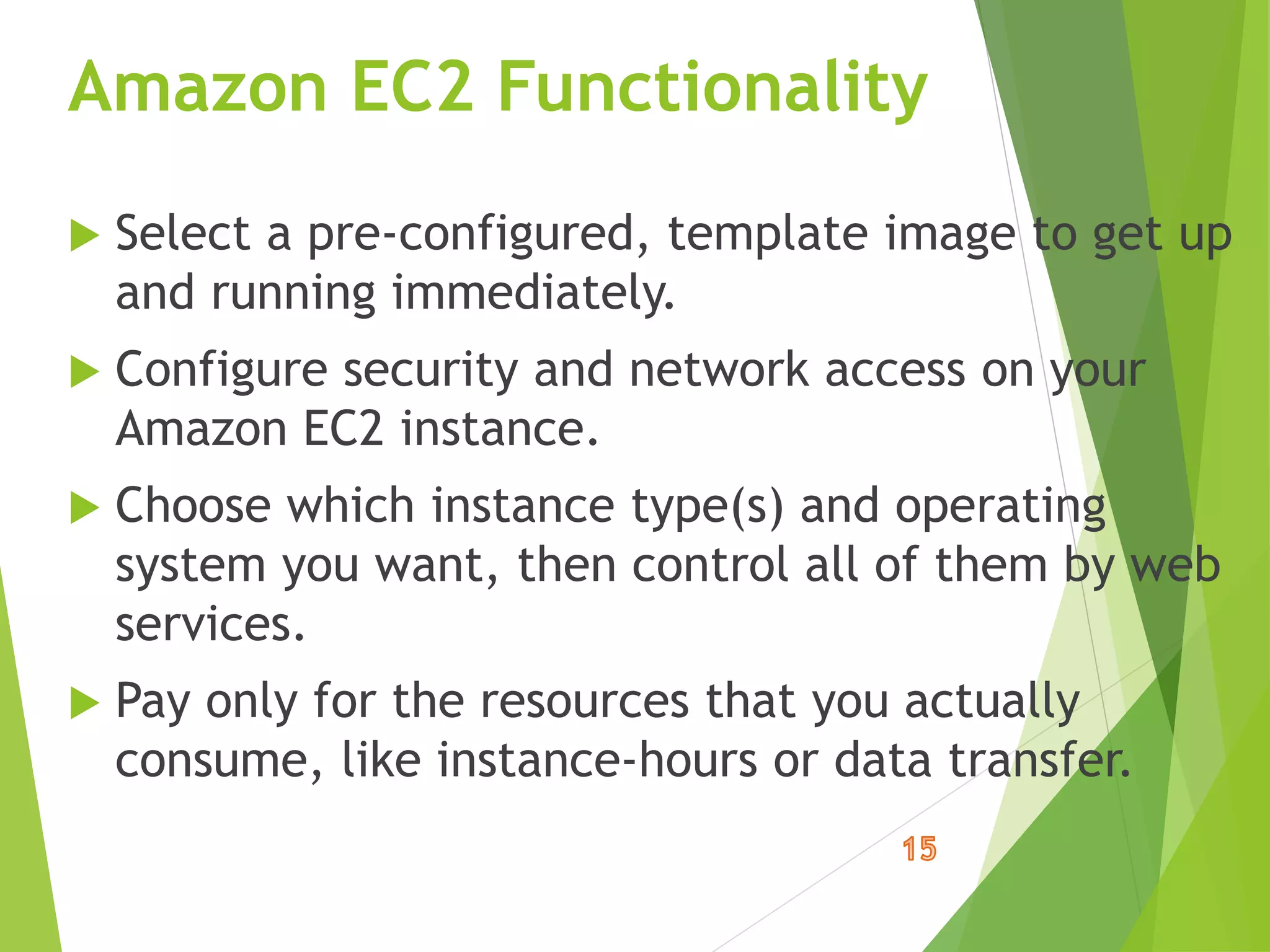 Amazon EC2 Functionality
 Select a pre-configured, template image to get up
and running immediately.
 Configure security and network access on your
Amazon EC2 instance.
 Choose which instance type(s) and operating
system you want, then control all of them by web
services.
 Pay only for the resources that you actually
consume, like instance-hours or data transfer.
 
