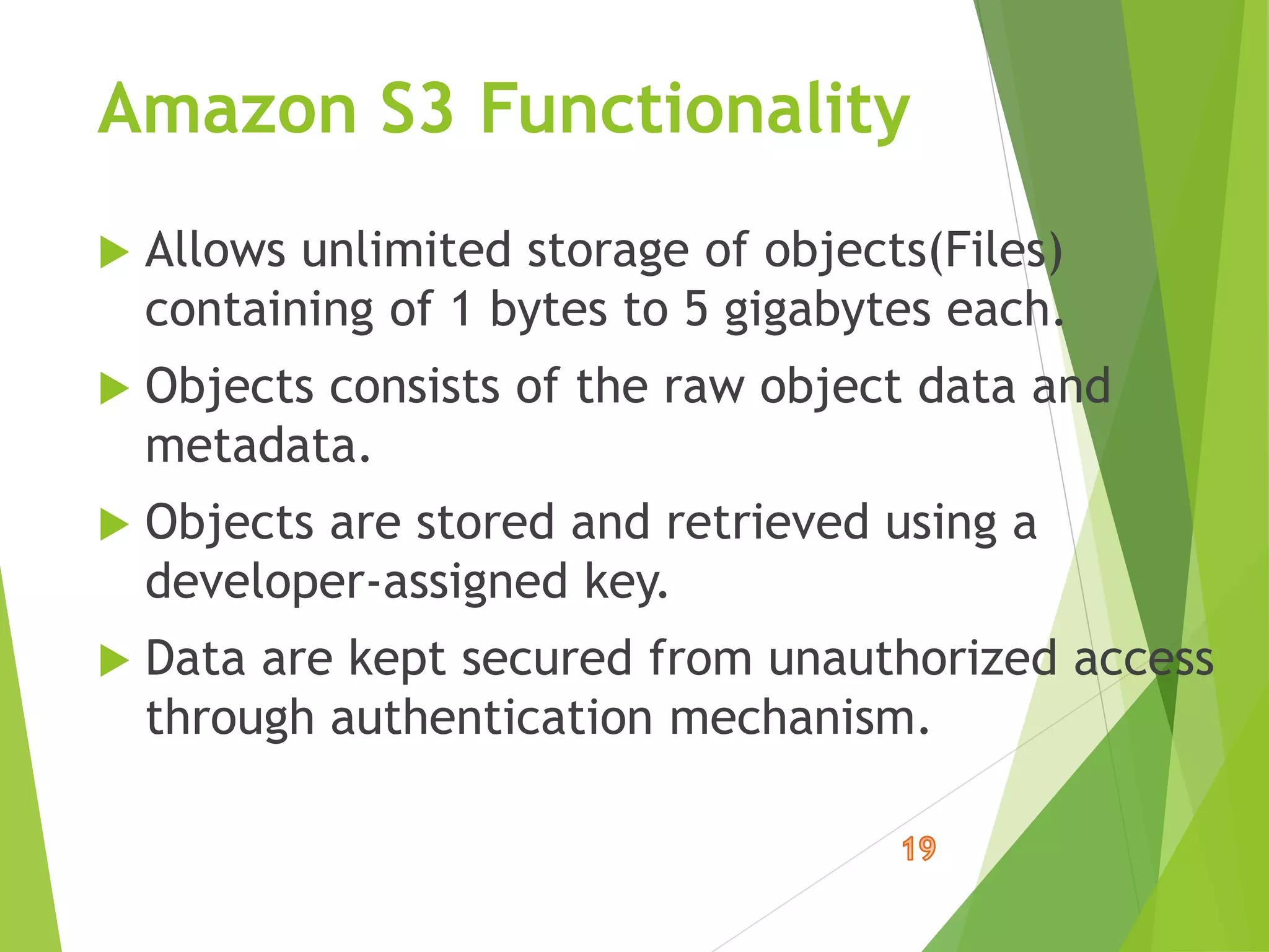 Amazon S3 Functionality
 Allows unlimited storage of objects(Files)
containing of 1 bytes to 5 gigabytes each.
 Objects consists of the raw object data and
metadata.
 Objects are stored and retrieved using a
developer-assigned key.
 Data are kept secured from unauthorized access
through authentication mechanism.
 